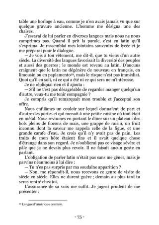 - 75 - 
table une horloge à eau, comme je n’en avais jamais vu que sur quelque gravure ancienne. L’homme me désigna une des chaises. 
J’essayai de lui parler en diverses langues mais nous ne nous comprîmes pas. Quand il prit la parole, c’est en latin qu’il s’exprima. Je rassemblai mes lointains souvenirs de lycée et je me préparai pour le dialogue. 
— Je vois à ton vêtement, me dit-il, que tu viens d’un autre siècle. La diversité des langues favorisait la diversité des peuples et aussi des guerres ; le monde est revenu au latin. D’aucuns craignent que le latin ne dégénère de nouveau en français, en limousin ou en papiamento29, mais le risque n’est pas immédiat. Quoi qu’il en soit, ni ce qui a été ni ce qui sera ne m’intéresse. 
Je ne répliquai rien et il ajouta : 
— S’il ne t’est pas désagréable de regarder manger quelqu’un d’autre, veux-tu me tenir compagnie ? 
Je compris qu’il remarquait mon trouble et j’acceptai son offre. 
Nous enfilâmes un couloir sur lequel donnaient de part et d’autre des portes et qui menait à une petite cuisine où tout était en métal. Nous revînmes en portant le dîner sur un plateau : des bols pleins de flocons de maïs, une grappe de raisin, un fruit inconnu dont la saveur me rappela celle de la figue, et une grande carafe d’eau. Je crois qu’il n’y avait pas de pain. Les traits de mon hôte étaient fins et il avait quelque chose d’étrange dans son regard. Je n’oublierai pas ce visage sévère et pâle que je ne devais plus revoir. Il ne faisait aucun geste en parlant. 
L’obligation de parler latin n’était pas sans me gêner, mais je parvins néanmoins à lui dire : 
— Tu n’es pas surpris par ma soudaine apparition ? 
— Non, me répondit-il, nous recevons ce genre de visite de siècle en siècle. Elles ne durent guère ; demain au plus tard tu seras rentré chez toi. 
L’assurance de sa voix me suffit. Je jugeai prudent de me présenter : 
29 Langue d’Amérique centrale.  
