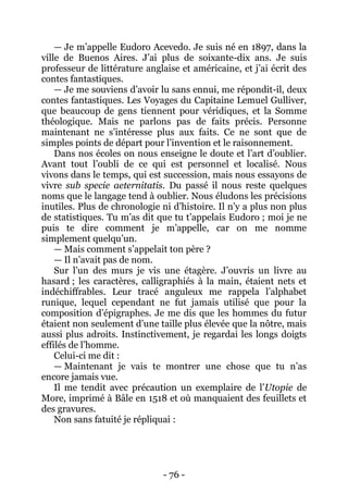 - 76 - 
— Je m’appelle Eudoro Acevedo. Je suis né en 1897, dans la ville de Buenos Aires. J’ai plus de soixante-dix ans. Je suis professeur de littérature anglaise et américaine, et j’ai écrit des contes fantastiques. 
— Je me souviens d’avoir lu sans ennui, me répondit-il, deux contes fantastiques. Les Voyages du Capitaine Lemuel Gulliver, que beaucoup de gens tiennent pour véridiques, et la Somme théologique. Mais ne parlons pas de faits précis. Personne maintenant ne s’intéresse plus aux faits. Ce ne sont que de simples points de départ pour l’invention et le raisonnement. 
Dans nos écoles on nous enseigne le doute et l’art d’oublier. Avant tout l’oubli de ce qui est personnel et localisé. Nous vivons dans le temps, qui est succession, mais nous essayons de vivre sub specie aeternitatis. Du passé il nous reste quelques noms que le langage tend à oublier. Nous éludons les précisions inutiles. Plus de chronologie ni d’histoire. Il n’y a plus non plus de statistiques. Tu m’as dit que tu t’appelais Eudoro ; moi je ne puis te dire comment je m’appelle, car on me nomme simplement quelqu’un. 
— Mais comment s’appelait ton père ? 
— Il n’avait pas de nom. 
Sur l’un des murs je vis une étagère. J’ouvris un livre au hasard ; les caractères, calligraphiés à la main, étaient nets et indéchiffrables. Leur tracé anguleux me rappela l’alphabet runique, lequel cependant ne fut jamais utilisé que pour la composition d’épigraphes. Je me dis que les hommes du futur étaient non seulement d’une taille plus élevée que la nôtre, mais aussi plus adroits. Instinctivement, je regardai les longs doigts effilés de l’homme. 
Celui-ci me dit : 
— Maintenant je vais te montrer une chose que tu n’as encore jamais vue. 
Il me tendit avec précaution un exemplaire de l’Utopie de More, imprimé à Bâle en 1518 et où manquaient des feuillets et des gravures. 
Non sans fatuité je répliquai :  