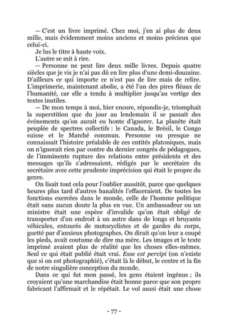 - 77 - 
— C’est un livre imprimé. Chez moi, j’en ai plus de deux mille, mais évidemment moins anciens et moins précieux que celui-ci. 
Je lus le titre à haute voix. 
L’autre se mit à rire. 
— Personne ne peut lire deux mille livres. Depuis quatre siècles que je vis je n’ai pas dû en lire plus d’une demi-douzaine. D’ailleurs ce qui importe ce n’est pas de lire mais de relire. L’imprimerie, maintenant abolie, a été l’un des pires fléaux de l’humanité, car elle a tendu à multiplier jusqu’au vertige des textes inutiles. 
— De mon temps à moi, hier encore, répondis-je, triomphait la superstition que du jour au lendemain il se passait des événements qu’on aurait eu honte d’ignorer. La planète était peuplée de spectres collectifs : le Canada, le Brésil, le Congo suisse et le Marché commun. Personne ou presque ne connaissait l’histoire préalable de ces entités platoniques, mais on n’ignorait rien par contre du dernier congrès de pédagogues, de l’imminente rupture des relations entre présidents et des messages qu’ils s’adressaient, rédigés par le secrétaire du secrétaire avec cette prudente imprécision qui était le propre du genre. 
On lisait tout cela pour l’oublier aussitôt, parce que quelques heures plus tard d’autres banalités l’effaceraient. De toutes les fonctions exercées dans le monde, celle de l’homme politique était sans aucun doute la plus en vue. Un ambassadeur ou un ministre était une espèce d’invalide qu’on était obligé de transporter d’un endroit à un autre dans de longs et bruyants véhicules, entourés de motocyclistes et de gardes du corps, guetté par d’anxieux photographes. On dirait qu’on leur a coupé les pieds, avait coutume de dire ma mère. Les images et le texte imprimé avaient plus de réalité que les choses elles-mêmes. Seul ce qui était publié était vrai. Esse est percipi (on n’existe que si on est photographié), c’était là le début, le centre et la fin de notre singulière conception du monde. 
Dans ce qui fut mon passé, les gens étaient ingénus ; ils croyaient qu’une marchandise était bonne parce que son propre fabricant l’affirmait et le répétait. Le vol aussi était une chose  