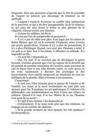 - 78 - 
fréquente, bien que personne n’ignorât que le fait de posséder de l’argent ne procure pas davantage de bonheur ou de quiétude. 
— L’argent ? reprit-il. Personne ne souffre plus maintenant de la pauvreté, ce qui a dû être insupportable, ni de la richesse, ce qui aura été sans doute la forme la plus gênante de la vulgarité. Chacun exerce une fonction. 
— Comme les rabbins, lui dis-je. 
Il n’eut pas l’air de comprendre et poursuivit : 
— Il n’y a pas de villes non plus. À en juger par les ruines de Bahia Blanca, que j’ai eu la curiosité d’explorer, nous n’avons pas perdu grand-chose. Comme il n’y a plus de possessions, il n’y a plus d’héritages. Quand, vers cent ans, l’homme a mûri, il est prêt à se faire face à lui-même, à affronter sa solitude. Il a engendré un fils. 
— Un seul fils ? demandai-je. 
— Oui. Un seul. Il ne convient pas de développer le genre humain. Certains pensent que c’est un organe de la divinité qui lui permet de prendre conscience de l’univers, mais personne ne sait de façon sûre si une telle divinité existe. Je crois qu’on en est venu maintenant à discuter des avantages et des inconvénients d’un suicide progressif ou simultané de tous les habitants de la planète. Mais revenons à nos moutons. 
J’acquiesçai. 
— À cent ans, l’être humain peut se passer de l’amour et de l’amitié. Les maux et la mort involontaire ne sont plus une menace pour lui. Il pratique un art quelconque, il s’adonne à la philosophie, aux mathématiques ou bien il joue aux échecs en solitaire. Quand il le veut, il se tue. Maître de sa vie, l’homme l’est aussi de sa mort30. 
— Il s’agit d’une citation ? lui demandai-je. 
— Certainement. Il ne nous reste plus que des citations. Le langage est un système de citations. 
— Et la grande aventure de mon époque, les vols spatiaux ? lui demandai-je. 
30 Citation du poète argentin Leopoldo Lugones.  