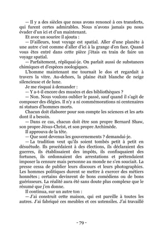 - 79 - 
— Il y a des siècles que nous avons renoncé à ces transferts, qui furent certes admirables. Nous n’avons jamais pu nous évader d’un ici et d’un maintenant. 
Et avec un sourire il ajouta : 
— D’ailleurs, tout voyage est spatial. Aller d’une planète à une autre c’est comme d’aller d’ici à la grange d’en face. Quand vous êtes entré dans cette pièce j’étais en train de faire un voyage spatial. 
— Parfaitement, répliquai-je. On parlait aussi de substances chimiques et d’espèces zoologiques. 
L’homme maintenant me tournait le dos et regardait à travers la vitre. Au-dehors, la plaine était blanche de neige silencieuse et de lune. 
Je me risquai à demander : 
— Y a-t-il encore des musées et des bibliothèques ? 
— Non. Nous voulons oublier le passé, sauf quand il s’agit de composer des élégies. Il n’y a ni commémorations ni centenaires ni statues d’hommes morts. 
Chacun doit élaborer pour son compte les sciences et les arts dont il a besoin. 
— Dans ce cas, chacun doit être son propre Bernard Shaw, son propre Jésus-Christ, et son propre Archimède. 
Il approuva de la tête. 
— Que sont devenus les gouvernements ? demandai-je. 
— La tradition veut qu’ils soient tombés petit à petit en désuétude. Ils procédaient à des élections, ils déclaraient des guerres, ils établissaient des impôts, ils confisquaient des fortunes, ils ordonnaient des arrestations et prétendaient imposer la censure mais personne au monde ne s’en souciait. La presse cessa de publier leurs discours et leurs photographies. Les hommes politiques durent se mettre à exercer des métiers honnêtes ; certains devinrent de bons comédiens ou de bons guérisseurs. La réalité aura été sans doute plus complexe que le résumé que j’en donne. 
Il continua, sur un autre ton : 
— J’ai construit cette maison, qui est pareille à toutes les autres. J’ai fabriqué ces meubles et ces ustensiles. J’ai travaillé  