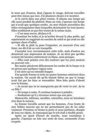 - 80 - 
la terre que d’autres, dont j’ignore le visage, doivent travailler peut-être mieux que moi. J’ai plusieurs choses à te montrer. 
Je le suivis dans une pièce voisine. Il alluma une lampe qui elle aussi pendait du plafond. Dans un coin, j’aperçus une harpe qui n’avait que quelques cordes. Au mur étaient accrochées des toiles rectangulaires dans lesquelles dominaient les tons jaunes. Elles semblaient ne pas être toutes de la même main. 
— C’est mon oeuvre, déclara-t-il. 
J’examinai les toiles et je m’arrêtai devant la plus petite, qui représentait ou suggérait un coucher de soleil et qui avait en elle quelque chose d’infini. 
— Si elle te plaît tu peux l’emporter, en souvenir d’un ami futur, me dit-il de sa voix tranquille. 
J’acceptai avec reconnaissance cette toile, mais d’autres me donnèrent une impression de malaise. Je ne dirai pas qu’elles avaient été laissées entièrement en blanc, mais presque. 
— Elles sont peintes avec des couleurs que tes yeux anciens ne peuvent voir. 
Ses mains pincèrent délicatement les cordes de la harpe et je ne perçus que quelques vagues sons. 
C’est alors qu’on entendit frapper. 
Une grande femme et trois ou quatre hommes entrèrent dans la maison. On aurait dit qu’ils étaient frères ou que le temps avait fini par les faire se ressembler. Mon hôte parla d’abord avec la femme. 
— Je savais que tu ne manquerais pas de venir ce soir. As-tu vu Nils ? 
— De temps à autre. Il continue toujours à peindre. 
— Souhaitons qu’il y réussisse mieux que son père. 
Manuscrits, tableaux, meubles, ustensiles, nous ne laissâmes rien dans la maison. 
La femme travailla autant que les hommes. J’eus honte de mes faibles moyens qui ne me permettaient pas de les aider vraiment. Personne ne ferma la porte et nous partîmes, chargés de tous ces objets. Je remarquai que le toit était à double pente. 
Après un quart d’heure de marche, nous tournâmes à gauche. J’aperçus au loin une sorte de tour, surmontée d’une coupole.  