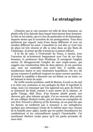 - 82 - 
Le stratagème 
L’histoire que je vais raconter est celle de deux hommes, ou plutôt celle d’un épisode dans lequel intervinrent deux hommes. Le fait en lui-même, qui n’a rien de particulier ni de fantastique, importe moins que le caractère de ses protagonistes. Tous deux péchèrent par orgueil, mais d’une façon différente et avec un résultat différent lui aussi. L’anecdote (à vrai dire ce n’est rien de plus) est très récente et elle se situe dans un des États de l’Amérique. Je pense qu’elle n’aurait pu se passer ailleurs. 
À la fin de 1961, à l’Université du Texas, à Austin, j’eus l’occasion de m’entretenir longuement avec l’un de ces deux hommes, le professeur Ezra Winthrop. Il enseignait l’anglais ancien (il désapprouvait l’emploi du mot anglo-saxon, qui suggère une construction faite de deux pièces). Je me souviens que, sans me contredire une seule fois, il rectifia mes nombreuses fautes et mes téméraires hypothèses. On m’a dit qu’aux examens il préférait toujours ne poser aucune question ; il invitait le candidat à discourir sur un thème ou un autre, en lui laissant le choix du sujet. 
De vieille souche puritaine, natif de Boston, il avait eu du mal à se faire aux coutumes et aux préjugés du Sud. Il regrettait la neige, mais j’ai remarqué que l’on apprend aux gens du Nord à se prémunir du froid, comme à nous autres de la chaleur. Je garde l’image, déjà floue, d’un homme plutôt grand, aux cheveux gris, plus robuste qu’agile. J’ai un souvenir plus précis de son collègue Herbert Locke, qui me donna un exemplaire de son livre Toward a History of the Kenning, où on peut lire que les Saxons ne tardèrent pas à renoncer à ces métaphores quelque peu mécaniques (route de la baleine pour mer, faucon de la bataille pour aigle), tandis que les poètes Scandinaves les combinèrent et les entremêlèrent jusqu’à l’inextricable. J’ai mentionné Herbert Locke parce qu’il est partie prenante de mon récit.  