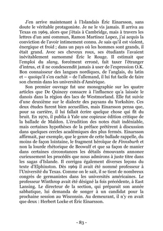 - 83 - 
J’en arrive maintenant à l’Islandais Éric Einarsson, sans doute le véritable protagoniste. Je ne le vis jamais. Il arriva au Texas en 1969, alors que j’étais à Cambridge, mais à travers les lettres d’un ami commun, Ramon Martinez Lopez, j’ai acquis la conviction de l’avoir intimement connu. Je sais qu’il est violent, énergique et froid ; dans un pays où les hommes sont grands, il était grand. Avec ses cheveux roux, ses étudiants l’avaient inévitablement surnommé Éric le Rouge. Il estimait que l’emploi du slang, forcément erroné, fait taxer l’étranger d’intrus, et il ne condescendit jamais à user de l’expression O.K. Bon connaisseur des langues nordiques, de l’anglais, du latin et – quoiqu’il s’en cachât – de l’allemand, il lui fut facile de faire son chemin dans les universités d’Amérique. 
Son premier ouvrage fut une monographie sur les quatre articles que De Quincey consacre à l’influence qu’a laissée le danois dans la région des lacs de Westmorland. Elle fut suivie d’une deuxième sur le dialecte des paysans du Yorkshire. Ces deux études furent bien accueillies, mais Einarsson pensa que, pour sa carrière, il lui fallait écrire quelque chose qui fît du bruit. En 1970, il publia à Yale une copieuse édition critique de la ballade de Maldon. L’érudition des notes était indéniable, mais certaines hypothèses de la préface prêtèrent à discussion dans quelques cercles académiques des plus fermés. Einarsson affirmait, par exemple, que le genre de cette ballade rappelle, du moins de façon lointaine, le fragment héroïque de Finnsburh et non la lourde rhétorique de Beowulf et que sa façon de manier dans certaines circonstances les détails émouvants annonce curieusement les procédés que nous admirons à juste titre dans les sagas d’Islande. Il corrigea également diverses leçons du texte d’Elphinston. Dès 1969 il avait été nommé professeur à l’Université du Texas. Comme on le sait, il se tient de nombreux congrès de germanistes dans les universités américaines. Le professeur Winthrop avait été désigné la fois précédente, à East Lansing. Le directeur de la section, qui préparait son année sabbatique, lui demanda de songer à un candidat pour la prochaine session au Wisconsin. Au demeurant, il n’y en avait que deux : Herbert Locke et Éric Einarsson.  