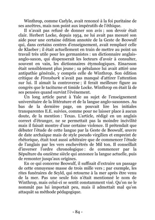 - 84 - 
Winthrop, comme Carlyle, avait renoncé à la foi puritaine de ses ancêtres, mais non point aux impératifs de l’éthique. 
Il n’avait pas refusé de donner son avis ; son devoir était clair. Herbert Locke, depuis 1954, ne lui avait pas mesuré son aide pour une certaine édition annotée de la Geste de Beowulf qui, dans certains centres d’enseignement, avait remplacé celle de Klaeber ; il était actuellement en train de mettre au point un travail très utile pour les germanistes : un dictionnaire anglais- anglo-saxon, qui dispenserait les lecteurs d’avoir à consulter, souvent en vain, les dictionnaires étymologiques. Einarsson était sensiblement plus jeune ; sa pétulance lui avait attiré une antipathie générale, y compris celle de Winthrop. Son édition critique de Finnsburk n’avait pas manqué d’attirer l’attention sur lui. Il aimait la controverse ; il ferait meilleure figure au congrès que le taciturne et timide Locke. Winthrop en était là de ses pensées quand survint l’événement. 
Un long article parut à Yale au sujet de l’enseignement universitaire de la littérature et de la langue anglo-saxonnes. Au bas de la dernière page, on pouvait lire les initiales transparentes E.E. suivies, comme pour ne laisser place à aucun doute, de la mention : Texas. L’article, rédigé en un anglais correct d’étranger, ne se permettait pas la moindre incivilité mais il faisait montre d’une certaine violence. Il prétendait que débuter l’étude de cette langue par la Geste de Beowulf, oeuvre de date archaïque mais de style pseudo virgilien et empreint de rhétorique, était tout aussi arbitraire que de commencer l’étude de l’anglais par les vers enchevêtrés de Mil ton. Il conseillait d’inverser l’ordre chronologique : de commencer par la Sépulture du onzième siècle qui annonce la langue actuelle, puis de remonter jusqu’aux origines. 
En ce qui concerne Beowulf, il suffisait d’extraire un passage de cette ennuyeuse masse de trois mille vers ; par exemple, les rites funéraires de Scyld, qui retourne à la mer après être venu de la mer. Pas une seule fois n’était mentionné le nom de Winthrop, mais celui-ci se sentit constamment visé. Qu’on ne le nommât pas lui importait peu, mais il admettait mal qu’on attaquât sa méthode pédagogique.  