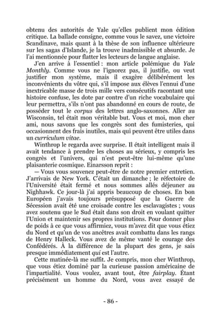 - 86 - 
obtenu des autorités de Yale qu’elles publient mon édition critique. La ballade consigne, comme vous le savez, une victoire Scandinave, mais quant à la thèse de son influence ultérieure sur les sagas d’Islande, je la trouve inadmissible et absurde. Je l’ai mentionnée pour flatter les lecteurs de langue anglaise. 
J’en arrive à l’essentiel : mon article polémique du Yale Monthly. Comme vous ne l’ignorez pas, il justifie, ou veut justifier mon système, mais il exagère délibérément les inconvénients du vôtre qui, s’il impose aux élèves l’ennui d’une inextricable masse de trois mille vers consécutifs racontant une histoire confuse, les dote par contre d’un riche vocabulaire qui leur permettra, s’ils n’ont pas abandonné en cours de route, de posséder tout le corpus des lettres anglo-saxonnes. Aller au Wisconsin, tel était mon véritable but. Vous et moi, mon cher ami, nous savons que les congrès sont des fumisteries, qui occasionnent des frais inutiles, mais qui peuvent être utiles dans un curriculum vitae. 
Winthrop le regarda avec surprise. Il était intelligent mais il avait tendance à prendre les choses au sérieux, y compris les congrès et l’univers, qui n’est peut-être lui-même qu’une plaisanterie cosmique. Einarsson reprit : 
— Vous vous souvenez peut-être de notre premier entretien. J’arrivais de New York. C’était un dimanche ; le réfectoire de l’Université était fermé et nous sommes allés déjeuner au Nighhawk. Ce jour-là j’ai appris beaucoup de choses. En bon Européen j’avais toujours présupposé que la Guerre de Sécession avait été une croisade contre les esclavagistes ; vous avez soutenu que le Sud était dans son droit en voulant quitter l’Union et maintenir ses propres institutions. Pour donner plus de poids à ce que vous affirmiez, vous m’avez dit que vous étiez du Nord et qu’un de vos ancêtres avait combattu dans les rangs de Henry Halleck. Vous avez de même vanté le courage des Confédérés. À la différence de la plupart des gens, je sais presque immédiatement qui est l’autre. 
Cette matinée-là me suffit. Je compris, mon cher Winthrop, que vous étiez dominé par la curieuse passion américaine de l’impartialité. Vous voulez, avant tout, être fairplay. Étant précisément un homme du Nord, vous avez essayé de  