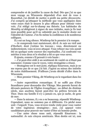 - 87 - 
comprendre et de justifier la cause du Sud. Dès que j’ai su que mon voyage au Wisconsin dépendait d’un mot de vous à Rosenthal, j’ai décidé de mettre à profit ma petite découverte. J’ai compris qu’attaquer la méthode que vous appliquiez dans votre cours était le moyen le plus efficace pour obtenir votre voix. J’ai rédigé sur-le-champ ma théorie. Les habitudes du Monthly m’obligèrent à signer de mes initiales, mais je fis tout mon possible pour qu’il ne subsistât pas le moindre doute sur l’identité de l’auteur. J’en fis même la confidence à de nombreux collègues. 
Il y eut un long silence. Winthrop fut le premier à le rompre. 
— Je comprends tout maintenant, dit-il. Je suis un vieil ami d’Herbert, dont j’estime les travaux ; vous, directement ou indirectement, vous m’avez attaqué. Vous refuser ma voix aurait été en quelque sorte exercer des représailles. J’ai confronté vos mérites à tous deux et le résultat a été ce que vous savez. 
Il ajouta, comme s’il pensait à voix haute : 
— J’ai peut-être cédé à un sentiment de vanité en n’étant pas rancunier. Comme vous le voyez, votre stratagème a réussi. 
— Stratagème est le mot juste, répliqua Einarsson, mais je ne me repens pas de ce que j’ai fait. J’agirai au mieux des intérêts de notre établissement. D’ailleurs j’avais décidé d’aller dans le Wisconsin. 
— Mon premier Viking, dit Winthrop en le regardant dans les yeux. 
— Autre superstition romantique. Il ne suffit pas d’être Scandinave pour descendre des Vikings. Mes parents furent de dévoués pasteurs de l’Église évangélique ; au début du dixième siècle, mes ancêtres furent peut-être les prêtres fervents de Thor. Dans ma famille il n’y a jamais eu, que je sache, de gens de mer. 
— Dans la mienne, il y en a eu beaucoup, répondit Winthrop. Cependant, nous ne sommes pas si différents. Un péché nous unit : l’orgueil. Vous, vous m’avez rendu visite pour vous vanter de votre ingénieux stratagème ; moi, j’ai appuyé votre candidature pour pouvoir me vanter d’être un homme probe. 
— Une autre chose nous unit, répondit Einarsson : la nationalité. Je suis citoyen américain. Mon destin est ici, non  