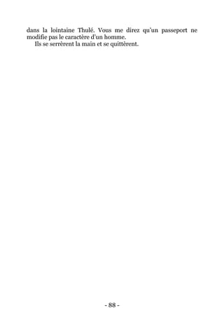- 88 - 
dans la lointaine Thulé. Vous me direz qu’un passeport ne modifie pas le caractère d’un homme. 
Ils se serrèrent la main et se quittèrent. 
 
