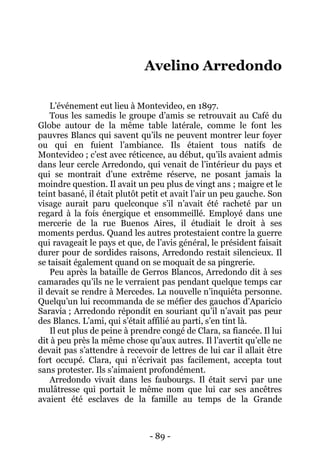 - 89 - 
Avelino Arredondo 
L’événement eut lieu à Montevideo, en 1897. 
Tous les samedis le groupe d’amis se retrouvait au Café du Globe autour de la même table latérale, comme le font les pauvres Blancs qui savent qu’ils ne peuvent montrer leur foyer ou qui en fuient l’ambiance. Ils étaient tous natifs de Montevideo ; c’est avec réticence, au début, qu’ils avaient admis dans leur cercle Arredondo, qui venait de l’intérieur du pays et qui se montrait d’une extrême réserve, ne posant jamais la moindre question. Il avait un peu plus de vingt ans ; maigre et le teint basané, il était plutôt petit et avait l’air un peu gauche. Son visage aurait paru quelconque s’il n’avait été racheté par un regard à la fois énergique et ensommeillé. Employé dans une mercerie de la rue Buenos Aires, il étudiait le droit à ses moments perdus. Quand les autres protestaient contre la guerre qui ravageait le pays et que, de l’avis général, le président faisait durer pour de sordides raisons, Arredondo restait silencieux. Il se taisait également quand on se moquait de sa pingrerie. 
Peu après la bataille de Gerros Blancos, Arredondo dit à ses camarades qu’ils ne le verraient pas pendant quelque temps car il devait se rendre à Mercedes. La nouvelle n’inquiéta personne. Quelqu’un lui recommanda de se méfier des gauchos d’Aparicio Saravia ; Arredondo répondit en souriant qu’il n’avait pas peur des Blancs. L’ami, qui s’était affilié au parti, s’en tint là. 
Il eut plus de peine à prendre congé de Clara, sa fiancée. Il lui dit à peu près la même chose qu’aux autres. Il l’avertit qu’elle ne devait pas s’attendre à recevoir de lettres de lui car il allait être fort occupé. Clara, qui n’écrivait pas facilement, accepta tout sans protester. Ils s’aimaient profondément. 
Arredondo vivait dans les faubourgs. Il était servi par une mulâtresse qui portait le même nom que lui car ses ancêtres avaient été esclaves de la famille au temps de la Grande  
