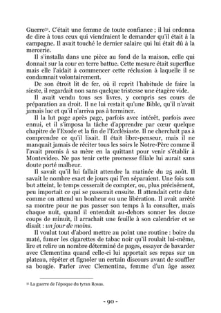 - 90 - 
Guerre31. C’était une femme de toute confiance ; il lui ordonna de dire à tous ceux qui viendraient le demander qu’il était à la campagne. Il avait touché le dernier salaire qui lui était dû à la mercerie. 
Il s’installa dans une pièce au fond de la maison, celle qui donnait sur la cour en terre battue. Cette mesure était superflue mais elle l’aidait à commencer cette réclusion à laquelle il se condamnait volontairement. 
De son étroit lit de fer, où il reprit l’habitude de faire la sieste, il regardait non sans quelque tristesse une étagère vide. 
Il avait vendu tous ses livres, y compris ses cours de préparation au droit. Il ne lui restait qu’une Bible, qu’il n’avait jamais lue et qu’il n’arriva pas à terminer. 
Il la lut page après page, parfois avec intérêt, parfois avec ennui, et il s’imposa la tâche d’apprendre par coeur quelque chapitre de l’Exode et la fin de l’Ecclésiaste. Il ne cherchait pas à comprendre ce qu’il lisait. Il était libre-penseur, mais il ne manquait jamais de réciter tous les soirs le Notre-Père comme il l’avait promis à sa mère en la quittant pour venir s’établir à Montevideo. Ne pas tenir cette promesse filiale lui aurait sans doute porté malheur. 
Il savait qu’il lui fallait attendre la matinée du 25 août. Il savait le nombre exact de jours qui l’en séparaient. Une fois son but atteint, le temps cesserait de compter, ou, plus précisément, peu importait ce qui se passerait ensuite. Il attendait cette date comme on attend un bonheur ou une libération. Il avait arrêté sa montre pour ne pas passer son temps à la consulter, mais chaque nuit, quand il entendait au-dehors sonner les douze coups de minuit, il arrachait une feuille à son calendrier et se disait : un jour de moins. 
Il voulut tout d’abord mettre au point une routine : boire du maté, fumer les cigarettes de tabac noir qu’il roulait lui-même, lire et relire un nombre déterminé de pages, essayer de bavarder avec Clementina quand celle-ci lui apportait ses repas sur un plateau, répéter et fignoler un certain discours avant de souffler sa bougie. Parler avec Clementina, femme d’un âge assez 
31 La guerre de l’époque du tyran Rosas.  
