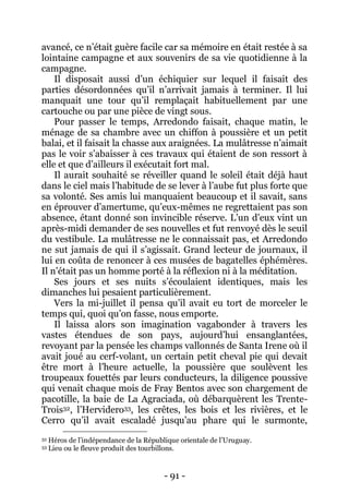 - 91 - 
avancé, ce n’était guère facile car sa mémoire en était restée à sa lointaine campagne et aux souvenirs de sa vie quotidienne à la campagne. 
Il disposait aussi d’un échiquier sur lequel il faisait des parties désordonnées qu’il n’arrivait jamais à terminer. Il lui manquait une tour qu’il remplaçait habituellement par une cartouche ou par une pièce de vingt sous. 
Pour passer le temps, Arredondo faisait, chaque matin, le ménage de sa chambre avec un chiffon à poussière et un petit balai, et il faisait la chasse aux araignées. La mulâtresse n’aimait pas le voir s’abaisser à ces travaux qui étaient de son ressort à elle et que d’ailleurs il exécutait fort mal. 
Il aurait souhaité se réveiller quand le soleil était déjà haut dans le ciel mais l’habitude de se lever à l’aube fut plus forte que sa volonté. Ses amis lui manquaient beaucoup et il savait, sans en éprouver d’amertume, qu’eux-mêmes ne regrettaient pas son absence, étant donné son invincible réserve. L’un d’eux vint un après-midi demander de ses nouvelles et fut renvoyé dès le seuil du vestibule. La mulâtresse ne le connaissait pas, et Arredondo ne sut jamais de qui il s’agissait. Grand lecteur de journaux, il lui en coûta de renoncer à ces musées de bagatelles éphémères. Il n’était pas un homme porté à la réflexion ni à la méditation. 
Ses jours et ses nuits s’écoulaient identiques, mais les dimanches lui pesaient particulièrement. 
Vers la mi-juillet il pensa qu’il avait eu tort de morceler le temps qui, quoi qu’on fasse, nous emporte. 
Il laissa alors son imagination vagabonder à travers les vastes étendues de son pays, aujourd’hui ensanglantées, revoyant par la pensée les champs vallonnés de Santa Irene où il avait joué au cerf-volant, un certain petit cheval pie qui devait être mort à l’heure actuelle, la poussière que soulèvent les troupeaux fouettés par leurs conducteurs, la diligence poussive qui venait chaque mois de Fray Bentos avec son chargement de pacotille, la baie de La Agraciada, où débarquèrent les Trente- Trois32, l’Hervidero33, les crêtes, les bois et les rivières, et le Cerro qu’il avait escaladé jusqu’au phare qui le surmonte, 
32 Héros de l’indépendance de la République orientale de l’Uruguay. 
33 Lieu ou le fleuve produit des tourbillons.  