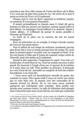 - 92 - 
convaincu que d’un côté comme de l’autre du fleuve de la Plata il n’y avait pas de plus beau point de vue. Du tertre de la baie il passa au tertre de l’écu34 et il s’endormit. 
Chaque nuit le vent du Sud35 apportait la fraîcheur propice au sommeil. Il n’eut jamais d’insomnie. 
Il aimait profondément sa fiancée mais il s’était dit qu’un homme ne doit pas penser aux femmes, surtout quand celles-ci font défaut. La campagne l’avait habitué à la chasteté. Quant à l’autre affaire… il s’efforçait de penser le moins possible à l’homme qu’il haïssait. 
Le bruit de la pluie sur la terrasse du toit lui tenait compagnie. 
Pour un prisonnier ou un aveugle, le temps s’écoule comme de l’eau sur une pente douce. 
Vers le milieu de son temps de réclusion Arredondo parvint plus d’une fois à vivre ce temps presque hors du temps. Il y avait dans le premier patio36 un puits avec un crapaud au fond ; il ne lui vint jamais à l’idée que le temps du crapaud, temps voisin de l’éternité, était cela même qu’il souhaitait. 
Quand la date approcha, l’impatience le reprit. Une nuit, n’y tenant plus, il sortit dans la rue. Tout lui sembla nouveau et plus grand. En tournant à l’angle d’une rue, il aperçut de la lumière et il entra dans un café. Pour justifier sa présence, il demanda un verre d’eau-de-vie. Accoudés au comptoir de bois des soldats bavardaient. L’un d’eux dit : 
— Vous savez qu’il est formellement interdit de parler des combats en cours. Hier après-midi il nous est arrivé une chose qui va vous faire rire. Je passais avec des camarades de la caserne devant La Razón. De la rue nous avons entendu quelqu’un qui enfreignait cette consigne. Sans perdre une minute nous sommes entrés. La salle de rédaction était plongée dans l’obscurité mais nous avons fait feu sur celui qui continuait 
34 En voyant au loin le Cerro (tertre élevé), un des marins de la flottille de Magellan qui était vigie s’écria : « Monte vide eu » (J’ai vu une montagne), ce qui donna Montevideo. Le Cerro se trouve symboliquement au centre de l’écu de Montevideo, parmi les flots et couronné d’un château. 
35 Vent qui vient du sud et qui change le temps. 
36 Les maisons coloniales traditionnelles en comptaient trois, le dernier étant réservé aux esclaves.  