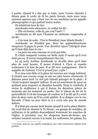- 93 - 
à parler. Quand il a fini par se taire, nous l’avons cherché à tâtons pour le sortir de là les pieds devant, mais nous nous sommes aperçus que c’était une de ces machines qu’on appelle phonographes et qui parlent toutes seules. 
Ils éclatèrent tous de rire. 
Arredondo resta silencieux. Le soldat lui dit : 
— Elle est bonne, celle-là, pas vrai l’ami37 ? 
Arredondo ne dit mot, l’homme en uniforme s’approcha et lui dit : 
— Crie tout de suite : Vive le Président Juan Idiarte Borda ! 
Arredondo ne désobéit pas. Sous les applaudissements moqueurs il gagna la porte. Une dernière injure l’atteignit alors qu’il était déjà dans la rue : 
— La peur est sans rancune et n’est pas bête. 
Il s’était comporté comme un lâche mais il savait qu’il n’en était pas un. Il revint tranquillement chez lui. 
Le 25 août, Avelino Arredondo se réveilla alors qu’il était plus de neuf heures. Il pensa d’abord à Clara et ensuite seulement à la date du jour. Il se dit avec soulagement : Fini le supplice de l’attente. C’est le grand jour, enfin ! 
Il se rasa sans hâte et la glace lui renvoya son visage habituel. Il choisit une cravate rouge et mit ses plus beaux vêtements. Il déjeuna assez tard. Le ciel gris laissait présager de la pluie ; il l’avait toujours imaginé radieux. Il eut un serrement de coeur en quittant pour toujours sa chambre humide. Dans le vestibule, il croisa la mulâtresse à qui il donna les dernières pièces de monnaie qui lui restaient en poche. Sur le rideau de fer de la quincaillerie il vit des losanges de couleur et il se dit qu’il y avait plus de deux mois qu’il les avait oubliés. Il se dirigea vers la rue Sarandi. C’était un jour férié et il y avait très peu de monde dehors. 
Il n’était pas encore trois heures quand il arriva place Matriz. On avait fini de chanter le Te Deum ; un groupe de notables, de militaires et de prélats descendaient lentement les marches de l’église. À première vue, les chapeaux hauts-de-forme, que certains tenaient encore à la main, les uniformes, les galons, les 
37 Le terme aparcero, qui signifie compagnon, ami, était uniquement employé entre gauchos.  