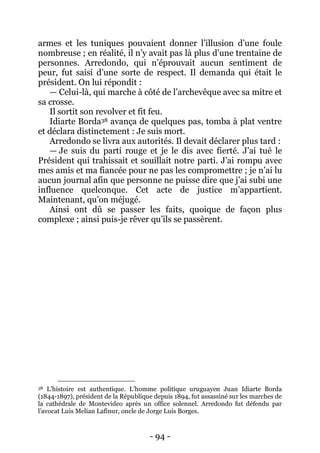 - 94 - 
armes et les tuniques pouvaient donner l’illusion d’une foule nombreuse ; en réalité, il n’y avait pas là plus d’une trentaine de personnes. Arredondo, qui n’éprouvait aucun sentiment de peur, fut saisi d’une sorte de respect. Il demanda qui était le président. On lui répondit : 
— Celui-là, qui marche à côté de l’archevêque avec sa mitre et sa crosse. 
Il sortit son revolver et fit feu. 
Idiarte Borda38 avança de quelques pas, tomba à plat ventre et déclara distinctement : Je suis mort. 
Arredondo se livra aux autorités. Il devait déclarer plus tard : 
— Je suis du parti rouge et je le dis avec fierté. J’ai tué le Président qui trahissait et souillait notre parti. J’ai rompu avec mes amis et ma fiancée pour ne pas les compromettre ; je n’ai lu aucun journal afin que personne ne puisse dire que j’ai subi une influence quelconque. Cet acte de justice m’appartient. Maintenant, qu’on méjugé. 
Ainsi ont dû se passer les faits, quoique de façon plus complexe ; ainsi puis-je rêver qu’ils se passèrent. 
38 L’histoire est authentique. L’homme politique uruguayen Juan Idiarte Borda (1844-1897), président de la République depuis 1894, fut assassiné sur les marches de la cathédrale de Montevideo après un office solennel. Arredondo fut défendu par l’avocat Luis Melian Lafinur, oncle de Jorge Luis Borges.  