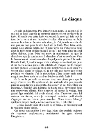 - 95 - 
Le disque 
Je suis un bûcheron. Peu importe mon nom. La cabane où je suis né et dans laquelle je mourrai bientôt est en bordure de la forêt. Il paraît que cette forêt va jusqu’à la mer qui fait tout le tour de la terre et sur laquelle circulent des maisons en bois comme la mienne. Je n’en sais rien ; je n’ai jamais vu cela. Je n’ai pas vu non plus l’autre bout de la forêt. Mon frère aîné, quand nous étions petits, me fit jurer avec lui d’abattre à nous deux la forêt tout entière jusqu’à ce qu’il ne reste plus un seul arbre debout. Mon frère est mort et maintenant ce que je cherche et que je continuerai à chercher, c’est autre chose. Vers le Ponant court un ruisseau dans lequel je sais pêcher à la main. Dans la forêt, il y a des loups, mais les loups ne me font pas peur et ma hache ne m’a jamais été infidèle. Je n’ai pas fait le compte de mes années. Je sais qu’elles sont nombreuses. Mes yeux n’y voient plus. Dans le village, où je ne vais pas parce que je me perdrais en chemin, j’ai la réputation d’être avare mais quel magot peut bien avoir amassé un bûcheron de la forêt ? 
Je ferme la porte de ma maison avec une pierre pour que la neige n’entre pas. Un après-midi, j’ai entendu des pas pesants puis un coup frappé à ma porte. J’ai ouvert et j’ai fait entrer un inconnu. C’était un vieil homme, de haute taille, enveloppé dans une couverture élimée. Une cicatrice lui barrait le visage. Son grand âge semblait lui avoir donné plus d’autorité sans lui enlever ses forces, mais je remarquai toutefois qu’il devait s’appuyer sur sa canne pour marcher. Nous avons échangé quelques propos dont je ne me souviens pas. Il dit enfin : 
— Je n’ai pas de foyer et je dors où je peux. J’ai parcouru tout le royaume anglo-saxon. 
Ces mots convenaient à son âge. Mon père parlait toujours du royaume anglo-saxon ; maintenant les gens disent l’Angleterre.  