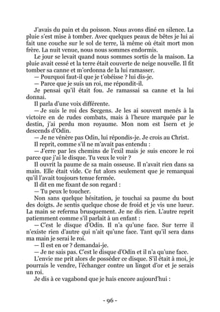 - 96 - 
J’avais du pain et du poisson. Nous avons dîné en silence. La pluie s’est mise à tomber. Avec quelques peaux de bêtes je lui ai fait une couche sur le sol de terre, là même où était mort mon frère. La nuit venue, nous nous sommes endormis. 
Le jour se levait quand nous sommes sortis de la maison. La pluie avait cessé et la terre était couverte de neige nouvelle. Il fit tomber sa canne et m’ordonna de la lui ramasser. 
— Pourquoi faut-il que je t’obéisse ? lui dis-je. 
— Parce que je suis un roi, me répondit-il. 
Je pensai qu’il était fou. Je ramassai sa canne et la lui donnai. 
Il parla d’une voix différente. 
— Je suis le roi des Secgens. Je les ai souvent menés à la victoire en de rudes combats, mais à l’heure marquée par le destin, j’ai perdu mon royaume. Mon nom est Isern et je descends d’Odin. 
— Je ne vénère pas Odin, lui répondis-je. Je crois au Christ. 
Il reprit, comme s’il ne m’avait pas entendu : 
— J’erre par les chemins de l’exil mais je suis encore le roi parce que j’ai le disque. Tu veux le voir ? 
Il ouvrit la paume de sa main osseuse. Il n’avait rien dans sa main. Elle était vide. Ce fut alors seulement que je remarquai qu’il l’avait toujours tenue fermée. 
Il dit en me fixant de son regard : 
— Tu peux le toucher. 
Non sans quelque hésitation, je touchai sa paume du bout des doigts. Je sentis quelque chose de froid et je vis une lueur. La main se referma brusquement. Je ne dis rien. L’autre reprit patiemment comme s’il parlait à un enfant : 
— C’est le disque d’Odin. Il n’a qu’une face. Sur terre il n’existe rien d’autre qui n’ait qu’une face. Tant qu’il sera dans ma main je serai le roi. 
— Il est en or ? demandai-je. 
— Je ne sais pas. C’est le disque d’Odin et il n’a qu’une face. 
L’envie me prit alors de posséder ce disque. S’il était à moi, je pourrais le vendre, l’échanger contre un lingot d’or et je serais un roi. 
Je dis à ce vagabond que je hais encore aujourd’hui :  