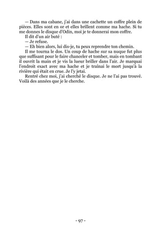 - 97 - 
— Dans ma cabane, j’ai dans une cachette un coffre plein de pièces. Elles sont en or et elles brillent comme ma hache. Si tu me donnes le disque d’Odin, moi je te donnerai mon coffre. 
Il dit d’un air buté : 
— Je refuse. 
— Eh bien alors, lui dis-je, tu peux reprendre ton chemin. 
Il me tourna le dos. Un coup de hache sur sa nuque fut plus que suffisant pour le faire chanceler et tomber, mais en tombant il ouvrit la main et je vis la lueur briller dans l’air. Je marquai l’endroit exact avec ma hache et je traînai le mort jusqu’à la rivière qui était en crue. Je l’y jetai. 
Rentré chez moi, j’ai cherché le disque. Je ne l’ai pas trouvé. Voilà des années que je le cherche. 
 
