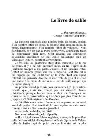 - 98 - 
Le livre de sable 
… thy rope of sands… 
George Herbert (1593-1633) 
La ligne est composée d’un nombre infini de points, le plan, d’un nombre infini de lignes, le volume, d’un nombre infini de plans, l’hypervolume, d’un nombre infini de volumes… Non, décidément, ce n’est pas là, more geometrico, la meilleure façon de commencer mon récit. C’est devenu une convention aujourd’hui d’affirmer de tout conte fantastique qu’il est véridique ; le mien, pourtant, est véridique. 
Je vis seul, au quatrième étage d’un immeuble de la rue Belgrano. Il y a de cela quelques mois, en fin d’après-midi, j’entendis frapper à ma porte. J’ouvris et un inconnu entra. C’était un homme grand, aux traits imprécis. Peut-être est-ce ma myopie qui me les fit voir de la sorte. Tout son aspect reflétait une pauvreté décente. Il était vêtu de gris et il tenait une valise à la main. Je me rendis tout de suite compte que c’était un étranger. 
Au premier abord, je le pris pour un homme âgé ; je constatai ensuite que j’avais été trompé par ses cheveux blonds, clairsemés, presque blancs, comme chez les Nordiques. Au cours de notre conversation, qui ne dura pas plus d’une heure, j’appris qu’il était originaire des Orcades. 
Je lui offris une chaise. L’homme laissa passer un moment avant de parler. Il émanait de lui une espèce de mélancolie, comme il doit en être de moi aujourd’hui. 
— Je vends des bibles, me dit-il. 
Non sans pédanterie, je lui répondis : 
— Il y a ici plusieurs bibles anglaises, y compris la première, celle de Jean Wiclef. J’ai également celle de Cipriano de Valera, celle de Luther, qui du point de vue littéraire est la plus  