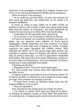 - 99 - 
mauvaise, et un exemplaire en latin de la Vulgate. Comme vous voyez, ce ne sont pas précisément les bibles qui me manquent. 
Après un silence, il me rétorqua : 
— Je ne vends pas que des bibles. Je puis vous montrer un livre sacré qui peut-être vous intéressera. Je l’ai acheté à la frontière du Bikanir. 
Il ouvrit sa valise et posa l’objet sur la table. C’était un volume in-octavo, relié en toile. Il était sans aucun doute passé dans bien des mains. Je l’examinai ; son poids inhabituel me surprit. En haut du dos je lus Holy Writ et en bas Bombay. 
— Il doit dater du dix-neuvième siècle, observai-je. 
— Je ne sais pas. Je ne l’ai jamais su, telle fut la réponse. 
Je l’ouvris au hasard. Les caractères m’étaient inconnus. Les pages, qui me parurent assez abîmées et d’une pauvre typographie, étaient imprimées sur deux colonnes à la façon d’une bible. Le texte était serré et disposé en versets. À l’angle supérieur des pages figuraient des chiffres arabes. Mon attention fut attirée sur le fait qu’une page paire portait, par exemple, le numéro 40514 et l’impaire, qui suivait, le numéro 999. Je tournai cette page ; au verso la pagination comportait huit chiffres. Elle était ornée d’une petite illustration, comme on en trouve dans les dictionnaires : une ancre dessinée à la plume, comme par la main malhabile d’un enfant. 
L’inconnu me dit alors : 
— Regardez-la bien. Vous ne la verrez jamais plus. 
Il y avait comme une menace dans cette affirmation, mais pas dans la voix. 
Je repérai sa place exacte dans le livre et fermai le volume. Je le rouvris aussitôt. Je cherchai en vain le dessin de l’ancre, page par page. Pour masquer ma surprise, je lui dis : 
— Il s’agit d’une version de l’Écriture Sainte dans une des langues hindoues, n’est-ce pas ? 
— Non, me répondit-il. 
Puis, baissant la voix comme pour me confier un secret : 
— J’ai acheté ce volume, dit-il, dans un village de la plaine, en échange de quelques roupies et d’une bible. Son possesseur ne savait pas lire. Je suppose qu’il a pris le Livre des Livres pour  