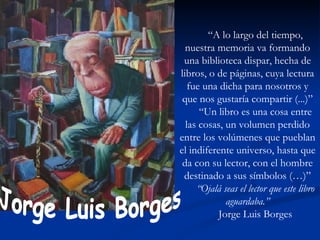 “ A lo largo del tiempo, nuestra memoria va formando una biblioteca dispar, hecha de libros, o de páginas, cuya lectura fue una dicha para nosotros y que nos gustaría compartir (...)” “ Un libro es una cosa entre las cosas, un volumen perdido entre los volúmenes que pueblan el indiferente universo, hasta que da con su lector, con el hombre destinado a sus símbolos (…)” “ Ojalá seas el lector que este libro aguardaba.” Jorge Luis Borges Jorge Luis Borges 