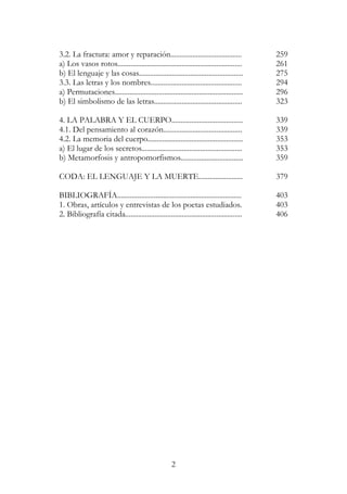 2
3.2. La fractura: amor y reparación....................................... 259
a) Los vasos rotos.................................................................... 261
b) El lenguaje y las cosas......................................................... 275
3.3. Las letras y los nombres.................................................. 294
a) Permutaciones...................................................................... 296
b) El simbolismo de las letras................................................ 323
4. LA PALABRA Y EL CUERPO....................................... 339
4.1. Del pensamiento al corazón........................................... 339
4.2. La memoria del cuerpo.................................................... 353
a) El lugar de los secretos....................................................... 353
b) Metamorfosis y antropomorfismos.................................. 359
CODA: EL LENGUAJE Y LA MUERTE........................ 379
BIBLIOGRAFÍA.................................................................... 403
1. Obras, artículos y entrevistas de los poetas estudiados. 403
2. Bibliografía citada................................................................ 406
 