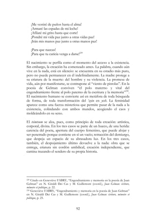 92
¡Me vestiré de puños hasta el alma!
¡Armaré las espadas de mi leche!
¡Afilaré mi grito hasta que corte!
¡Pondré mi vida paz junto a otras vidas paz!
¡Irán mis manos paz junto a otras manos paz!
¡Para que nazcas!
¡Para que tu caricia venga a darse!229
El nacimiento se perfila como el momento del acceso a la existencia.
Sin embargo, la creación ha comenzado antes. La palabra, cuando aún
vive en la nada, está en silencio: se encuentra en su estadio más puro,
pero no puede permanecer en él indefinidamente. La madre protege a
su criatura de la muerte: del hombre y su violencia. La promesa de
vida, aún por manifestarse, se contrapone al “viento de pistolas”. En la
poesía de Gelman conviven “el polo materno y vital del
engendramiento frente al polo paterno de la escritura y la memoria”230
.
El nacimiento humano se convierte así en metáfora de toda búsqueda
de forma, de toda transformación del ‘ayin en yesh. La feminidad
aparece como una fuerza misteriosa que permite pasar de la nada a la
existencia, colindando con ambos mundos, acogiendo el caos y
moldeándolo en su seno.
El tsimtsum se alza, pues, como principio de toda creación: artística,
corporal, divina. En los tres casos se parte de un hueco, de una herida:
carencia del poeta, apertura del cuerpo femenino, que puede alojar y
ser penetrado porque contiene en sí un vacío; retracción del demiurgo,
que despeja un espacio de su abrasadora luz. En los tres casos,
también, el despojamiento último devuelve a la nada: obra que se
entrega, criatura sin cordón umbilical, creación independiente, que
camina trazando el sendero de su propia historia.
229 Citado en Geneviève FABRY, “Engendramiento y memoria en la poesía de Juan
Gelman” en N. Giraldi Dei Cas y M. Guillemont (coord.), Juan Gelman: écriture,
mémoire et politique, p. 22.
230 Geneviève FABRY, “Engendramiento y memoria en la poesía de Juan Gelman”
en N. Giraldi Dei Cas y M. Guillemont (coord.), Juan Gelman: écriture, mémoire et
politique, p. 25.
 