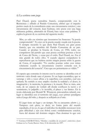 93
b) La escritura como juego
Paul Éluard, poeta surrealista francés, comprometido con la
Resistencia y afiliado al Partido Comunista, afirmó que el impulso
poético nacía de la coincidencia entre una circunstancia exterior y una
circunstancia del corazón. Juan Gelman, otro poeta con una larga
militancia política, admirador de Éluard, hace suyas estas palabras. Y
explica la génesis de su escritura del siguiente modo:
Mire, yo odio ese término que inventaron los franceses: “la poesía
comprometida”. Yo creo en la poesía casada: casada con la poesía.
Y siempre recuerdo lo que decía Paul Éluard, ese gran poeta
francés, que era miembro del Partido Comunista de su país.
Cuando se produjo la Guerra de Corea, en 1950, todos sus
compañeros del partido que eran poetas escribían poemas a favor
de Corea del Norte, y cosas por el estilo. Paul Éluard, no. Era el
más grande de todos ellos. Y cuando algunos compañeros le
reprocharon que no hubiera escrito ningún poema sobre la guerra
de Corea, él respondió: “Yo escribo poemas sobre esos temas
solamente cuando la circunstancia exterior coincide con la
circunstancia del corazón”. Creo que ese pensamiento es válido.231
El espacio que comunica lo interno con lo externo se identifica con el
territorio vacío donde nace el poema. Es un lugar escurridizo, que se
sumerge y sólo a veces aflora a la superficie, con asombro, cual una
epifanía. Su sentido es muy amplio: recubre la realidad y el deseo, la
imaginación y la memoria, la promesa y la muerte. Pero se trata, ante
todo, de un espacio de verdad: allí donde confluyen la razón y el
sentimiento, lo palpable y lo invisible, el placer y sus límites. En la
teoría elaborada por Donald W. Winnicott, psicoanalista infantil, este
lugar se identifica con el territorio del juego, cuyo primer paradigma
sería el juego del niño, y después se reflejaría en el arte:
El jugar tiene un lugar y un tiempo. No se encuentra adentro (...).
Tampoco está afuera, es decir, no forma parte del mundo
repudiado, el no-yo, lo que el individuo ha decidido reconocer (con
gran dificultad y aún con dolor) como verdaderamente exterior,
fuera del alcance del dominio mágico. Para dominar lo que está
231 Verónica CHIARAVALLI, “Heridas y medallas de un poeta”, entrevista a Juan
Gelman en La Nación, Buenos Aires, 10 de diciembre de 1997.
 