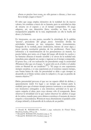 94
afuera es preciso hacer cosas, no sólo pensar o desear, y hacer cosas
lleva tiempo. Jugar es hacer.232
El niño que juega emplea elementos de la realidad: les da nuevos
valores, los combina a través de su fantasía, pero su actividad no deja
de situarse en el espacio y en el tiempo compartidos. El juego
adquiere, así, una dimensión física, sensible; se basa en una
manipulación palpable de lo real, imprimiendo en ella la huella del
deseo y la fantasía.
Es interesante, en este punto, recordar la etimología de la palabra
“poesía”, procedente del griego poiesis. Aristóteles dividía las
actividades humanas en tres categorías: theoria (conocimiento,
búsqueda de la verdad), poiesis (realización, intento de crear algo) y
praxis (acción, resolución práctica de los problemas). Poiesis hace
referencia a la transformación de los pensamientos en materia. La
poesía habita, por tanto, en el lugar del juego: allí donde los sueños y
las fantasías abrazan el mundo sensible y se sirven de la realidad más
inmediata para adquirir un cuerpo y ingresar en el tiempo compartido.
El poeta hace, y de esa realización sin precedentes surge la creatividad
(Winnicott dice que en el juego, “y quizá sólo en él, el niño o el adulto
están en libertad de ser creadores”233
): “El juego es una experiencia
siempre creadora, y es una experiencia en el continuo espacio-tiempo,
una forma básica de vida. Su precariedad se debe a que siempre se
desarrolla en el límite teórico entre lo subjetivo y lo que se percibe de
manera objetiva.”234
Dicha precariedad provoca el que sea un espacio difícil de definir, y
aparentemente inútil. Un lugar y un tiempo que forman parte la
realidad, pero que al mismo tiempo parecen sustraerse a sus mandatos;
son momentos entregados a una misteriosa actividad en la que el
sujeto empeña el alma, pero cuyo alcance sólo él comprende. Basta
observar la trivialidad con la que suelen observar los adultos el juego
de los niños, cuando para estos últimos constituye el instante de mayor
empeño y trascendencia. Winnicott traza abiertamente el paralelo entre
el juego infantil y el desarrollo de la cultura de un pueblo:
232 Donald W. WINNICOTT, Realidad y juego, traducción de Floreal Mazía,
Barcelona, Gedisa, 1995, p. 64.
233 Donald W. WINNICOTT, Realidad y juego, p. 79.
234 Donald W. WINNICOTT, Realidad y juego, p. 75.
 