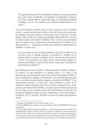 95
El lugar de ubicación de la experiencia cultural es el espacio potencial
que existe entre el individuo y el ambiente (al principio el objeto).
Lo mismo puede decirse acerca del juego. La experiencia cultural
comienza con el vivir creador, cuya primera manifestación es el
juego.235
Y ese vivir creador se define como un hacer y como un estar en el mundo:
acción y estado, ejercicio que se lleva a cabo de forma activa pero que
no persigue una meta directa, un final que anule el proceso. El que
juega o crea se halla en un lugar que participa del mundo pero sólo en
su mente alcanza un sentido verdadero. Vive en una zona intermedia
que los demás no ven. Encuentra, misteriosamente, lo familiar en lo
desconocido, y – al igual que el niño que descubre paulatinamente la
realidad – lo hace suyo.
Los momentos en que el poeta primitivo que hay en cada uno de
nosotros creó el mundo exterior, al encontrar lo familiar en lo
desconocido, son quizás olvidados por la mayoría de las personas,
o bien se los guarda en un lugar secreto del recuerdo, porque se
parecen demasiado a visitas de los dioses como para mezclarlos al
pensamiento cotidiano.236
Juan Gelman da cuenta de dicha “zona intermedia” cuando se refiere a
la manera en que incorporó la mística judía a su obra y las
motivaciones que le llevaron a ello. En la obra Com/posiciones (1985), el
poeta estableció un diálogo “traduciendo” (con gran libertad) poemas
en su mayoría de autores judíos antiguos o sacados de la Biblia237
. Una
circunstancia interna, el exilio que sufría Gelman a causa de la
dictadura militar argentina, provocó la intensa comunión con estos
poemas. El mismo título del libro, y la barra que lo divide, hace pensar
en un collage, en una creación mutua, de Juan Gelman con cada uno de
los poetas elegidos. Se trata de una co-laboración a través del tiempo y
el espacio. En el “Exergo” del libro el poeta lo expresa del siguiente
modo:
235 Donald W. WINNICOTT, Realidad y juego, p. 135.
236 Claude MINER, On not being able to paint, citado en D. W. WINNICOTT, Realidad
y juego, p. 62.
237 Como explica María del Carmen Sillato en su libro Juan Gelman: las estrategias de la
otredad, Rosario, Beatriz Viterbo, 1996, se ha podido constatar la existencia real de la
mayoría de los autores de los textos que Gelman “traduce” al español, pertenecientes
en su mayoría a poetas hispanohebreos de la escuela andaluza (siglo X al siglo XVI),
a excepción de los poemas de Eliezer ben Jonon, que es un heterónimo gelmaneano.
 