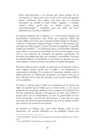 96
llamo com/posiciones a los poemas que siguen porque los he
com/puesto, es decir, puse cosas de mí en los textos que grandes
poetas escribieron hace siglos, está claro que no pretendí
mejorarlos. me sacudió su visión exiliar y agregué – o cambié,
caminé, ofrecí aquello que yo mismo sentía. ¿cómo
contemporaneidad y compañía? ¿mía con ellos? ¿al revés?
¿habitantes de la misma condición?238
La primera pregunta que se plantea es si estos poemas pueden ser
denominados traducciones (muy libres, por supuesto). María del
Carmen Sillato así lo hace, pero el propio Gelman afirma en “Exergo”:
“traducir es inhumano: ninguna lengua o rostro se deja traducir, hay
que dejar esa belleza intacta y poner otra para acompañarla: su perdida
unidad está adelante”239
. La traducción, pues, si así decidimos llamarla,
nunca debe ser un intento de trasladar un texto de una lengua a otra,
con la vana ambición de conseguir una perfecta equivalencia, de
encontrar una palabra que diga, que sustituya, a otra palabra. Tal como
la entiende Gelman, la traducción es una forma de apertura, un reto
hacia delante, y nunca un intento de restituir el sentido del pasado.
El poema final, el objeto ansiado, se encuentra en el intersticio entre el
texto original hebreo, pasado por el inglés, y las aportaciones o
experiencias de Gelman. Es un punto de encuentro, inasible, entre la
belleza primera y la “belleza que acompaña”, un espacio vacío que se
abre entre dos versos, entre dos mundos, y que el poeta intenta habitar
con sus palabras.
El poeta se arriesga hasta el final en la traducción de los textos que
elige: son poemas que le hablan, por su visión exiliar, y a los que él
responde con sus propias palabras, con su cuerpo, con la propia vida.
No hay voluntad de mejorar ni de imponer. Se trata, como afirma el
propio autor, de un ofrecimiento: un acto de generosidad con los
textos del pasado y los lectores del presente. Y para ello fue antes
necesaria una labor de autoconocimiento: dar con un camino extraño
que conduzca al corazón de uno mismo.
Se establece un diálogo que, como todo diálogo, actúa en dos
direcciones. Los poemas traducidos no son entidades muertas que
238 Juan GELMAN, “Exergo” de Com/posiciones en de palabra, Madrid, Visor, 1994, p.
453.
239 Juan GELMAN, Com/posiciones en de palabra, p. 453.
 