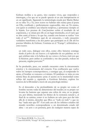 97
Gelman moldea a su gusto, sino cuerpos vivos, que responden e
interrogan, a los que no se puede apresar ni en una interpretación ni
en un significado. Siguiendo la terminología creada por Martin Buber
en su obra Yo y Tú, estos textos no habrían sido nunca para el poeta
un Ello, cosificado y perfectamente cognoscible, sino un Tú eterno,
con quien se establece una relación recíproca, y permanece siempre en
la lejanía. Los poemas de Com/posiciones serían el resultado de tal
experiencia, y se sitúan por ello en un lugar intermedio, en el vacío que
se abre entre el lector y lo que lee, cuando esta lectura se realiza “con
todo el ser”240
. Hablamos aquí de un encuentro, y todo encuentro
verdadero transforma a las dos partes que participan en él. De ahí los
poemas híbridos de Gelman. Continúa en el “Exergo”, refiriéndose a
estos textos:
en todo caso, dialogué con ellos, como ellos hicieron conmigo
desde el polvo de sus huesos y el esplendor de sus palabras. no sé
qué celebrar más: si la belleza de sus versos o la boca vital con que
la hicieron. pero ambas se confunden y me dan pasado, rodean mi
presente, regalan porvenir.241
Se ha producido, pues, ese ansiado encuentro entre la circunstancia
exterior y la circunstancia del corazón. Una confluencia que vuelve
todos los tiempos contemporáneos, y consigue que, al comprender lo
ajeno, el hombre se conozca a sí mismo. El jasidismo se sitúa en esta
misma línea de pensamiento: pone el acento en la interioridad como
reflejo del mundo y, siguiendo a Gershom Scholem, explora los
secretos de la Divinidad a través de una psicología mística:
Es al descender a las profundidades de su propio ser como el
hombre recorre todas las dimensiones del mundo; en su propio ser
levanta las barreras que separan una esfera de otra; en su propio
ser, por último, trasciende los límites de la existencia natural y, al
final de su camino, como si no hubiera un solo paso por dar más
allá de sí mismo, descubre que Dios es “todo en todo” y que no
hay “nada más que Él”. Con cada uno de los infinitos estadios del
mundo teosófico correspondiente a un determinado estado del
alma – en acto o en potencia, pero de cualquier manera capaz de
240 Ver Martin BUBER, Yo y Tú, p. 42..
241 Juan GELMAN, “Exergo” de Com/posiciones en de palabra, p. 453.
 