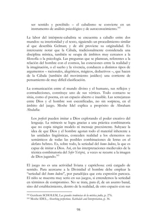 98
ser sentido y percibido – el cabalismo se convierte en un
instrumento de análisis psicológico y de autoconocimiento.242
La labor del intérprete-cabalista se encuentra a caballo entre dos
mundos: su interioridad y el texto, siguiendo un procedimiento similar
al que describía Gelman; y de ahí proviene su originalidad. Es
interesante notar que la Cábala, tradicionalmente considerada una
disciplina mística, también se ocupa de ámbitos muy cercanos a la
filosofía o la psicología. Las preguntas que se plantean, referentes a la
relación del hombre con el cosmos, las conexiones entre la realidad y
la imaginación, o el sueño y la vivencia, conducen a distintos tipos de
argumentos – racionales, alegóricos, mágicos, deductivos –, que hacen
de la Cábala (también del movimiento jasídico) una corriente de
pensamiento de muy difícil clasificación.
La comunicación entre el mundo divino y el humano, sus reflejos y
contradicciones, constituye uno de sus vértices. Todo contacto se
sitúa, como el poema, en un espacio abierto e inasible. Las semejanzas
entre Dios y el hombre son escenificadas, no sin sorpresa, en el
ámbito del juego. Moshe Idel explica a propósito de Abraham
Abulafia:
Los perfecti pueden imitar a Dios explotando el poder creativo del
lenguaje. La mímesis se logra gracias a una práctica combinatoria
que no copia ningún modelo ni mensaje preexistente. Subyace la
idea de que Dios y el hombre agotan todo el material inherente a
las unidades lingüísticas, conceden realidad a los elementos no
semánticos de todas las posibles combinaciones de letras en el
alefato hebreo. Es, sobre todo, la seriedad del homo ludens, la que es
capaz de imitar a Dios. Así, en las interpretaciones medievales de la
técnica combinatoria del Sefer Yetzirá, a veces se recurre a la imagen
de Dios jugando.243
El juego no es una actividad liviana y caprichosa: está cargado de
sentido. Para acercarse a la Divinidad el hombre debe emplear la
“seriedad del homo ludens”, por paradójica que esta expresión parezca.
El niño se muestra muy serio en sus juegos, si entendemos la seriedad
en términos de compromiso. No se trata, para él, de un asunto banal,
sino del establecimiento, dentro de la realidad, de otro espacio con sus
242 Gershom SCHOLEM, Las grandes tendencias de la mística judía, p. 276.
243 Moshe IDEL, Absorbing perfections. Kabbalah and Interpretation, p. 36.
 