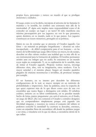 99
propias leyes, personajes y turnos: un mundo al que se prodigan
atenciones y cuidados.
El juego, como ya se ha dicho, incorpora al universo de las fantasías lo
matérico y lo sensible, les confiere una existencia más allá de la
interioridad. ¿Y algún acto implica tanta responsabilidad como el de
conceder un cuerpo: un lugar y un tacto? El niño manifiesta una
máxima preocupación por sus juguetes: no son lo que pensamos,
quiere decirnos; en su mundo, nada es lo que parece. Los juguetes
constituyen un tesoro misterioso, protegido en su pobreza.
Quizá no sea de extrañar que se presente al Creador jugando. Las
letras – un material en principio insignificante – alcanzan un valor
insospechado – de difícil comprensión para el ser humano – en las
manos de la Divinidad que juega. Dios forma sus trazos, les da cuerpo,
descubre en ellas valores ocultos: una realidad que va más allá de su
uso instrumental para la formación de palabras. El hombre permanece
atónito ante ese milagro que no acaba. Se encuentra en un mundo
cuyas reglas no comprende. Y, en su exploración de lo sensible, trata
de imitar al Creador jugando. Propone normas nuevas, investiga
diferentes ritos, abre, con su imaginación, otros senderos. Con la
mayor seriedad y el máximo placer. Surgen así mundos paralelos
plagados de criaturas monstruosas o invisibles, de promesas siempre
por cumplir.
El ser humano, en su intento por descubrir las diferentes
configuraciones de lo real, se mueve siempre en un territorio de
probabilidades e imprevistos. Ante las palabras, crece la sospecha de
que quizá expresen más de lo que dicen: como ecos de una voz
escurridiza que nunca llegue a distinguirse con nitidez. El cabalista
extático, inmerso en su labor combinatoria, en su peculiar mundo
hecho de letras, parece preguntarse: ¿no será el universo, en el fondo,
un juego de Dios? ¿No nos someterá el Creador a extraños designios
que no comprendemos simplemente porque está jugando (sin
frivolidad ninguna), y nosotros no vemos el conjunto del tablero ni
podemos concebir la eternidad? La escritura se descubre, entonces,
como un enjambre lleno de escondrijos: allí donde las palabras juegan
a ser otras, a vincularse con lo que no dicen, a esconderse detrás de lo
que callan.
 