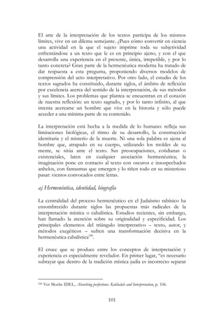 101
El arte de la interpretación de los textos participa de los mismos
límites, vive en un dilema semejante. ¿Pues cómo convertir en ciencia
una actividad en la que el sujeto imprime toda su subjetividad
enfrentándose a un texto que le es en principio ajeno, y con el que
desarrolla una experiencia en el presente, única, irrepetible, y por lo
tanto concreta? Gran parte de la hermenéutica moderna ha tratado de
dar respuesta a esta pregunta, proponiendo diversos modelos de
comprensión del acto interpretativo. Por otro lado, el estudio de los
textos sagrados ha constituido, durante siglos, el ámbito de reflexión
por excelencia acerca del sentido de la interpretación, de sus métodos
y sus límites. Los problemas que plantea se encuentran en el corazón
de nuestra reflexión: un texto sagrado, y por lo tanto infinito, al que
intenta acercarse un hombre que vive en la historia y sólo puede
acceder a una mínima parte de su contenido.
La interpretación está hecha a la medida de lo humano: refleja sus
limitaciones biológicas, el ritmo de su desarrollo, la construcción
identitaria y el misterio de la muerte. Ni una sola palabra es ajena al
hombre que, atrapado en su cuerpo, utilizando los moldes de su
mente, se sitúa ante el texto. Sus preocupaciones, cotidianas o
existenciales, laten en cualquier asociación hermenéutica; la
imaginación pone en contacto al texto con oscuros e insospechados
anhelos, con fantasmas que emergen y lo tiñen todo en su misterioso
pasar: vientos convocados entre letras.
a) Hermenéutica, identidad, biografía
La centralidad del proceso hermenéutico en el Judaísmo rabínico ha
ensombrecido durante siglos las propuestas más radicales de la
interpretación mística o cabalística. Estudios recientes, sin embargo,
han llamado la atención sobre su originalidad y especificidad. Los
principales elementos del triángulo interpretativo – texto, autor, y
métodos exegéticos – sufren una transformación decisiva en la
hermenéutica cabalística246
.
El cruce que se produce entre los conceptos de interpretación y
experiencia es especialmente revelador. En primer lugar, “es necesario
subrayar que dentro de la tradición mística judía es incorrecto separar
246 Ver Moshe IDEL, Absorbing perfections. Kabbalah and Interpretation, p. 106.
 