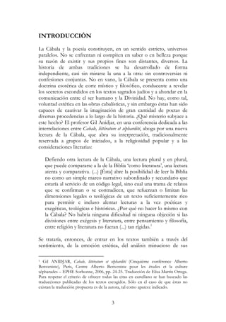 3
INTRODUCCIÓN
La Cábala y la poesía constituyen, en un sentido estricto, universos
paralelos. No se enfrentan ni compiten en saber o en belleza porque
su razón de existir y sus propios fines son distantes, diversos. La
historia de ambas tradiciones se ha desarrollado de forma
independiente, casi sin mirarse la una a la otra: sin controversias ni
confesiones conjuntas. No en vano, la Cábala se presenta como una
doctrina esotérica de corte místico y filosófico, conducente a revelar
los secretos escondidos en los textos sagrados judíos y a ahondar en la
comunicación entre el ser humano y la Divinidad. No hay, como tal,
voluntad estética en las obras cabalísticas, y sin embargo éstas han sido
capaces de cautivar la imaginación de gran cantidad de poetas de
diversas procedencias a lo largo de la historia. ¿Qué misterio subyace a
este hecho? El profesor Gil Anidjar, en una conferencia dedicada a las
interrelaciones entre Cabale, littérature et séphardité, aboga por una nueva
lectura de la Cábala, que abra su interpretación, tradicionalmente
reservada a grupos de iniciados, a la religiosidad popular y a las
consideraciones literarias:
Defiendo otra lectura de la Cábala, una lectura plural y en plural,
que puede compararse a la de la Biblia ‘como literatura’, una lectura
atenta y comparativa. (...) [Ésta] abre la posibilidad de leer la Biblia
no como un simple marco narrativo subordinado y secundario que
estaría al servicio de un código legal, sino cual una trama de relatos
que se confirman o se contradicen, que refuerzan o limitan las
dimensiones legales o teológicas de un texto suficientemente rico
para permitir e incluso alentar lecturas a la vez poéticas y
exegéticas, teológicas e históricas. ¿Por qué no hacer lo mismo con
la Cábala? No habría ninguna dificultad ni ninguna objeción si las
divisiones entre exégesis y literatura, entre pensamiento y filosofía,
entre religión y literatura no fueran (...) tan rígidas.1
Se trataría, entonces, de entrar en los textos también a través del
sentimiento, de la emoción estética, del análisis minucioso de sus
1 Gil ANIDJAR, Cabale, littérature et séphardité (Cinquième conférence Alberto
Benveniste), Paris, Centre Alberto Benveniste pour les études et la culture
sépharades – EPHE Sorbonne, 2006, pp. 24-25. Traducción de Elisa Martín Ortega.
Para respetar el criterio de ofrecer todas las citas en castellano se han buscado las
traducciones publicadas de los textos escogidos. Sólo en el caso de que éstas no
existan la traducción propuesta es de la autora, tal como aparece indicado.
 