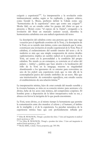 102
exégesis y experiencia”247
. La interpretación y la revelación están
intrínsecamente unidas, según se ha explicado, y algunos críticos,
como Gerald L. Bruns, prefieren definir la Cábala como una
“hermenéutica de la experiencia” antes que como una exégesis248
.
Moshe Idel, en un estudio sobre los pasajes del Zohar en que se
presenta a Moisés como “el esposo de la Shejiná”, otorgando a la
revelación del Sinaí un marcado carácter sexual, identifica la
hermenéutica cabalística con una radical experiencia del texto:
La descripción del cabalista como una persona que tiene una vaga
vocación por el significado esotérico de la Torá, y la descripción de
la Torá, en su sentido más íntimo, como una damisela que le atrae,
constituyen una invitación al estudio experiencial de la Torá. Para el
cabalista, el esclarecimiento del sentido interior del texto y de la
tradición es más que una simple comprensión de ciertos detalles
suplementarios; implica un cambio radical en la percepción de la
Torá, así como en la personalidad y la condición del propio
cabalista. No siendo ya un extranjero, se convierte en el señor del
palacio – heikhal –, palabra que hace alusión a la localización del
rollo de la Torá en la sinagoga; muestra su singularidad
abandonando a los ignorantes de su entorno para convertirse en
uno de los perfecti: una experiencia total, que va más allá de la
contemplación pasiva del sentido simbólico de un texto. Más que
una interiorización de contenidos específicos, este estudio suscita
el establecimiento de una relación íntima.249
La interpretación mística, lejos de estar cortada del mundo sensible y
la vivencia humana, se sitúa en su corazón mismo: para acercarse a lo
divino, bebe de los actos más íntimos, del compromiso corpóreo. El
hombre pone a disposición de la labor interpretativa todo su ser, y
abraza con fervor la incógnita de lo que pueda encontrarse.
La Torá, texto divino, es al mismo tiempo la herramienta que permite
la comunicación entre dos mundos: el celeste y el humano, el ámbito
de lo inteligible y el de la experiencia. La peculiar naturaleza de la
experiencia mística hace que esté profundamente influida por
247 Elliot R. WOLFSON, Through a speculum that shines. Vision and imagination in medieval
Jewish mysticism, p. 329.
248 Ver Elliot R. WOLFSON, Through a speculum that shines. Vision and imagination in
medieval Jewish mysticism, p. 329.
249 Moshe IDEL, Cábala. Nuevas perspectivas, pp. 305-306.
 