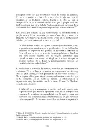 103
conceptos y símbolos que muestran la visión del mundo del cabalista.
Y esto es esencial a la hora de comprender la relación entre el
intérprete y su tradición cultural. Frente a la idea de que la
interpretación de un texto está condicionada por la propia tradición,
Wolfson afirma que en la Cábala “cada comprensión particular de la
tradición es deudora de la experiencia que se haya tenido del texto”250
.
Esto enlaza con la teoría de que existe una red de afinidades entre la
propia alma y la interpretación que uno ofrece. Surge entonces la
pregunta: ¿Qué lugar ocupa la experiencia vivida en esa configuración
del alma que entra en comunicación con el texto?
La Biblia hebrea es vista en algunos comentarios cabalísticos como
la opera aperta por excelencia, en la que el carácter divino del hombre
encuentra su expresión más perfecta al descubrir la infinitud de
Dios reflejada en un texto amorfo. En otras palabras: la Torah es
una obra divina, mientras que la exégesis cabalística debe
entenderse como un intento de desplegar al mismo tiempo las
infinitas sutilezas de la Torah y, paradójicamente, también las
cualidades íntimas del cabalista.251
El resultado es la explosión del sentido, entendido en su vertiente más
tradicional: “el texto llega a convertirse en un pretexto para innovar
ideas de gran alcance, que son proyectadas en los versos bíblicos”252
.
No se impone al intérprete como estructura ni como sentido, sino que
se ha convertido en un punto de partida. La interpretación, la
experimentación y la creación van de la mano. El caso de Abraham
Abulafia es ilustrativo:
Si cada intérprete se encuentra a sí mismo en el texto interpretado,
se puede decir que Abulafia representa uno de los ejemplos más
extremos de semejante autodescubrimiento. Si alguien puede dar
expresión a su experiencia regularmente mediante un giro particular
en la comprensión de un texto, Abulafia transforma su experiencia
250 Elliot R. WOLFSON, Through a speculum that shines. Vision and imagination in medieval
Jewish mysticism, p. 329.
251 Moshe IDEL, Absorbing perfections. Kabbalah and Interpretation, p. 107.
252 Moshe IDEL, Absorbing perfections. Kabbalah and interpretation, p. 107.
 