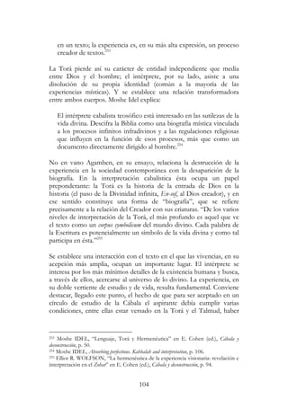 104
en un texto; la experiencia es, en su más alta expresión, un proceso
creador de textos.253
La Torá pierde así su carácter de entidad independiente que media
entre Dios y el hombre; el intérprete, por su lado, asiste a una
disolución de su propia identidad (común a la mayoría de las
experiencias místicas). Y se establece una relación transformadora
entre ambos cuerpos. Moshe Idel explica:
El intérprete cabalista teosófico está interesado en las sutilezas de la
vida divina. Descifra la Biblia como una biografía mística vinculada
a los procesos infinitos infradivinos y a las regulaciones religiosas
que influyen en la función de esos procesos, más que como un
documento directamente dirigido al hombre.254
No en vano Agamben, en su ensayo, relaciona la destrucción de la
experiencia en la sociedad contemporánea con la desaparición de la
biografía. En la interpretación cabalística ésta ocupa un papel
preponderante: la Torá es la historia de la entrada de Dios en la
historia (el paso de la Divinidad infinita, En-sof, al Dios creador), y en
ese sentido constituye una forma de “biografía”, que se refiere
precisamente a la relación del Creador con sus criaturas. “De los varios
niveles de interpretación de la Torá, el más profundo es aquel que ve
el texto como un corpus symbolicum del mundo divino. Cada palabra de
la Escritura es potencialmente un símbolo de la vida divina y como tal
participa en ésta.”255
Se establece una interacción con el texto en el que las vivencias, en su
acepción más amplia, ocupan un importante lugar. El intérprete se
interesa por los más mínimos detalles de la existencia humana y busca,
a través de ellos, acercarse al universo de lo divino. La experiencia, en
su doble vertiente de estudio y de vida, resulta fundamental. Conviene
destacar, llegado este punto, el hecho de que para ser aceptado en un
círculo de estudio de la Cábala el aspirante debía cumplir varias
condiciones, entre ellas estar versado en la Torá y el Talmud, haber
253 Moshe IDEL, “Lenguaje, Torá y Hermenéutica” en E. Cohen (ed.), Cábala y
deconstrucción, p. 50.
254 Moshe IDEL, Absorbing perfections. Kabbalah and interpretation, p. 106.
255 Elliot R. WOLFSON, “La hermenéutica de la experiencia visionaria: revelación e
interpretación en el Zohar” en E. Cohen (ed.), Cábala y deconstrucción, p. 94.
 