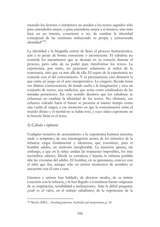 106
menudo los lectores o intérpretes no acuden a los textos sagrados sólo
para entenderlos mejor, o para entenderse mejor a sí mismos, sino más
bien en un intento, consciente o no, de cambiar la identidad
conceptual de las escrituras imbuyendo su propia y estructurada
identidad”258
.
La identidad y la biografía entran de lleno el proceso hermenéutico,
aún a su pesar: de forma consciente o inconsciente. El cabalista no
controla los mecanismos que se desatan en su corazón durante el
proceso, pero sabe de su poder para transformar los textos. La
experiencia, por tanto, no pertenece solamente al orden de la
conciencia, sino que va más allá de ella. El sujeto de la experiencia no
coincide con el del conocimiento. Y es precisamente esta distancia la
que entra en juego en el acto interpretativo. La exégesis, llevada hasta
sus últimas consecuencias, da rienda suelta a la imaginación y crea un
conjunto de textos, una tradición, que actúa como catalizadora de las
miradas posteriores. En este sentido decimos que los cabalistas se
esfuerzan en cambiar la identidad de los textos. No obstante, ese
esfuerzo volcado hacia el futuro se presenta al mismo tiempo como
una vuelta al origen, a ese momento en que la comunicación entre el
mundo divino y el mortal no se había roto, y cuyo único exponente en
la historia finita es el texto.
b) Cábala e infancia
Cualquier tentativa de acercamiento a la experiencia humana necesita,
tarde o temprano, de una interrogación acerca de los misterios de la
infancia: etapa fundamental y silenciosa, que constituye, para el
hombre adulto, un territorio inexplorable. La intuición apunta, sin
embargo, a que en la niñez anidan las respuestas imposibles, los más
recónditos saberes. Desde su extrañeza y lejanía, la infancia perdida
tiñe las vivencias del adulto. El hombre, en su ignorancia, convive con
el niño que fue, aunque sólo en ciertos momentos de asombro se
encuentre con él cara a cara.
Literatos y artistas han hablado, de diversos modos, de su íntima
conexión con la infancia, y la han llegado a considerar fuente originaria
de su inspiración, sensibilidad e inclinaciones. Ante la difícil pregunta:
¿cuál es el valor, en el trabajo cabalístico, de la experiencia de la
258 Moshe IDEL, Absorbing perfections. Kabbalah and interpretation, p. 18.
 