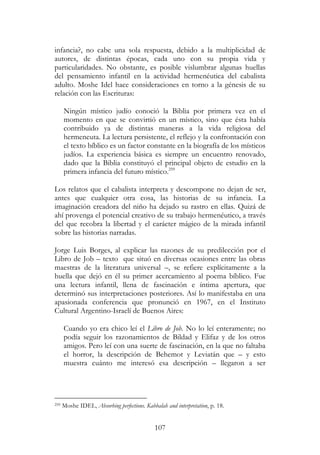 107
infancia?, no cabe una sola respuesta, debido a la multiplicidad de
autores, de distintas épocas, cada uno con su propia vida y
particularidades. No obstante, es posible vislumbrar algunas huellas
del pensamiento infantil en la actividad hermenéutica del cabalista
adulto. Moshe Idel hace consideraciones en torno a la génesis de su
relación con las Escrituras:
Ningún místico judío conoció la Biblia por primera vez en el
momento en que se convirtió en un místico, sino que ésta había
contribuido ya de distintas maneras a la vida religiosa del
hermeneuta. La lectura persistente, el reflejo y la confrontación con
el texto bíblico es un factor constante en la biografía de los místicos
judíos. La experiencia básica es siempre un encuentro renovado,
dado que la Biblia constituyó el principal objeto de estudio en la
primera infancia del futuro místico.259
Los relatos que el cabalista interpreta y descompone no dejan de ser,
antes que cualquier otra cosa, las historias de su infancia. La
imaginación creadora del niño ha dejado su rastro en ellas. Quizá de
ahí provenga el potencial creativo de su trabajo hermenéutico, a través
del que recobra la libertad y el carácter mágico de la mirada infantil
sobre las historias narradas.
Jorge Luis Borges, al explicar las razones de su predilección por el
Libro de Job – texto que situó en diversas ocasiones entre las obras
maestras de la literatura universal –, se refiere explícitamente a la
huella que dejó en él su primer acercamiento al poema bíblico. Fue
una lectura infantil, llena de fascinación e íntima apertura, que
determinó sus interpretaciones posteriores. Así lo manifestaba en una
apasionada conferencia que pronunció en 1967, en el Instituto
Cultural Argentino-Israelí de Buenos Aires:
Cuando yo era chico leí el Libro de Job. No lo leí enteramente; no
podía seguir los razonamientos de Bildad y Elifaz y de los otros
amigos. Pero leí con una suerte de fascinación, en la que no faltaba
el horror, la descripción de Behemot y Leviatán que – y esto
muestra cuánto me interesó esa descripción – llegaron a ser
259 Moshe IDEL, Absorbing perfections. Kabbalah and interpretation, p. 18.
 