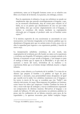 109
sentimiento, tanto en la biografía humana como en su relación con
Dios: en el inicio de la historia. Los puentes, sin embargo, existen:
Pues la experiencia, la infancia a la que nos referimos no puede ser
simplemente algo que precede cronológicamente al lenguaje y que,
en un momento determinado, deja de existir para volcarse en el
habla, no es un paraíso que abandonamos de una vez por todas
para hablar, sino que coexiste originariamente con el lenguaje, e
incluso se constituye ella misma mediante su expropiación
efectuada por el lenguaje al producir cada vez al hombre como
sujeto.263
Y la máxima expresión de esta coexistencia se encontraría en esos
reencuentros con historias imaginadas en la infancia: palabras que no
abandonan el lenguaje pero que no actúan como el resto, pues vive en
ellas la capacidad para regresar a esa experiencia perdida, y hacerla de
nuevo suya.
La interpretación cabalística constituye, de este modo, una
reapropiación de la infancia; por ello hunde sus raíces en la experiencia
y conforma una biografía. El intérprete explora su propia entrada en la
historia, el momento en que accede al lenguaje, y esta imagen es para
él análoga al límite que le separa de la Divinidad y al que trata de
acercarse a través del texto, sirviéndose de su madurez y su
experiencia; límite que es al mismo tiempo infinitud, muerte y origen:
infancia.
La niñez, como silencio, es el territorio de lo inefable. Y se trata de un
silencio que prepara al hombre a la palabra: un lugar de paso
misterioso y necesario, cuya potencialidad nunca desaparece (al igual
que sucedía con la nada). Los cabalistas mantienen con el lenguaje y
los textos (a través de los que se considera que éste “habla”) una
relación irreverente: de juego. Descomponen las palabras en fonemas,
como hacen los niños que empiezan a hablar. Cambian las letras de
sitio y crean todo tipo de analogías y nuevas combinaciones separando
sus componentes de distintas maneras. Devuelven al lenguaje a un
estado de balbuceo. El niño que pronuncia sus primeras palabras no
posee aún los rudimentos de un idioma concreto, pero goza de las
capacidades y la apertura necesarias para hablar cualquier lengua
263 Giorgio AGAMBEN, Infancia e historia, p. 66.
 