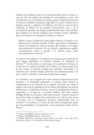 110
humana. Sus palabras, tantas veces incomprensibles para los adultos (o
que tan sólo son capaces de entender los más próximos, como si la
comunicación, en esos primeros estadios, pasara obligatoriamente por
el amor), le trasladan al dominio, imposible en nuestro mundo, de un
lenguaje natural y originario. El balbuceo del niño es muestra de la
catástrofe de Babel: de una primera comunicación rota, y de la
necesidad de aprender una lengua, abandonando tantas otras posibles,
para establecer un vínculo complejo con el mundo exterior. Agamben
liga, en este punto, los conceptos de infancia e historia:
Babel, es decir, la salida de la pura lengua edénica y el ingreso en el
balbuceo de la infancia (cuando el niño, según dicen los lingüistas,
forma los fonemas de todas las lenguas del mundo), es el origen
trascendental de la historia. En este sentido, experimentar significa
necesariamente volver a acceder a la infancia como patria
trascendental de la historia.264
Y, un poco más adelante: “La infancia es la máquina que transforma la
pura lengua prebabélica en discurso humano, la naturaleza en
historia.”265
En ella anida un secreto que, en la experiencia humana, es
lo que más se asemeja al misterio de lo divino. La vida prenatal sería,
de este modo, el territorio vedado por excelencia: inaccesible a la
memoria, pero siempre intuido, forma de una intimidad pasada en la
que el sujeto se disuelve y encuentra un placentero origen.
Los cabalistas, en su empeño por crear métodos hermenéuticos para
acercarse a la Divinidad respetando su secreto, idean modos de
interpretación de las historias de su infancia. Tal deseo de vuelta al
origen a través de la exploración de los límites del lenguaje nos reenvía
directamente a la literatura. El punto en que la interpretación abraza la
experiencia es el lugar de la creación artística. Tal como explica
Philippe Friolet en un ensayo sobre Juan Gelman: “el poeta vincula el
peso de lo vivido, el pálpito de la experiencia en la vida de cada ser (la
“vivencia”) con la imaginación creadora indispensable para la
escritura”266
. La infancia es el pozo del que bebe la imaginación, aquel
que da profundidad a la experiencia. A este propósito escribe Cesare
Pavese:
264 Giorgio AGAMBEN, Infancia e historia, pp. 73-74.
265 Giorgio AGAMBEN, Infancia e historia, p. 88.
266 Philippe FRIOLET, La poétique de Juan Gelman. Une écriture à trois visages, Paris,
l’Harmattan, 2006, p. 33. Traducción de Elisa Martín Ortega.
 