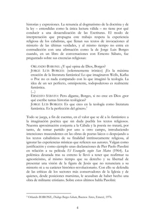 4
historias y expresiones. La renuncia al dogmatismo de la doctrina y de
la ley – entendidas como la única lectura válida – no tiene por qué
conducir a una desacralización de las Escrituras. El modo de
interpretación que propugna este trabajo respeta la experiencia
religiosa de los cabalistas, que llenan sus textos de invocaciones al
misterio de las últimas verdades, y al mismo tiempo no entra en
contradicción con una afirmación como la de Jorge Luis Borges
cuando, en un libro de conversaciones con Ernesto Sábato, fue
preguntado sobre sus creencias religiosas:
ORLANDO BARONE: ¿Y qué opina de Dios, Borges?
JORGE LUIS BORGES: (solemnemente irónico) ¡Es la máxima
creación de la literatura fantástica! Lo que imaginaron Wells, Kafka
o Poe no es nada comparado con lo que imaginó la teología. La
idea de un ser perfecto, omnipotente, todopoderoso es realmente
fantástica.
(...)
ERNESTO SÁBATO: Pero dígame, Borges, si no cree en Dios ¿por
qué escribe tantas historias teológicas?
JORGE LUIS BORGES: Es que creo en la teología como literatura
fantástica. Es la perfección del género.2
Todo se juega, a fin de cuentas, en el valor que se dé a lo fantástico: a
la imaginación poética que sin duda puebla los textos religiosos.
Nuestra aproximación conjunta a la Cábala y la poesía no tratará, por
tanto, de tomar partido por uno u otro campo, introduciendo
intenciones trascendentes en las obras de poetas laicos o despojando a
los textos cabalísticos de su finalidad intrínsecamente religiosa, al
ignorar las experiencias místicas que refieren sus autores. Valgan como
justificación y como ejemplo unas declaraciones de Pier Paolo Pasolini
en relación a su película El Evangelio según San Mateo (1964). La
polémica desatada tras su estreno le llevó a tener que reafirmar su
agnosticismo, al mismo tiempo que su derecho y su libertad de
presentar una visión de la figura de Jesús que no renunciara a su
misterio ni a su carácter histórico-revolucionario. Con ello se defendía
de las críticas de los sectores más conservadores de la Iglesia y de
quienes, desde posiciones marxistas, le acusaban de haber hecho una
obra de militante cristiano. Sobre estos últimos habla Pasolini:
2 Orlando BARONE, Diálogo Borges-Sábato, Buenos Aires, Emecé, 1976.
 