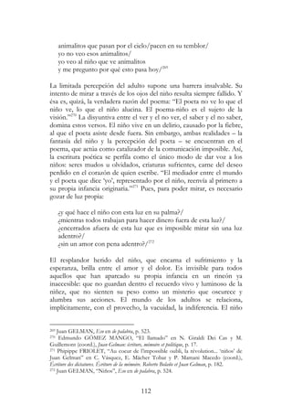 112
animalitos que pasan por el cielo/pacen en su temblor/
yo no veo esos animalitos/
yo veo al niño que ve animalitos
y me pregunto por qué esto pasa hoy/269
La limitada percepción del adulto supone una barrera insalvable. Su
intento de mirar a través de los ojos del niño resulta siempre fallido. Y
ésa es, quizá, la verdadera razón del poema: “El poeta no ve lo que el
niño ve, lo que el niño alucina. El poema-niño es el sujeto de la
visión.”270
La disyuntiva entre el ver y el no ver, el saber y el no saber,
domina estos versos. El niño vive en un delirio, causado por la fiebre,
al que el poeta asiste desde fuera. Sin embargo, ambas realidades – la
fantasía del niño y la percepción del poeta – se encuentran en el
poema, que actúa como catalizador de la comunicación imposible. Así,
la escritura poética se perfila como el único modo de dar voz a los
niños: seres mudos u olvidados, criaturas sufrientes, carne del deseo
perdido en el corazón de quien escribe. “El mediador entre el mundo
y el poeta que dice ‘yo’, representado por el niño, reenvía al primero a
su propia infancia originaria.”271
Pues, para poder mirar, es necesario
gozar de luz propia:
¿y qué hace el niño con esta luz en su palma?/
¿mientras todos trabajan para hacer dinero fuera de esta luz?/
¿encerrados afuera de esta luz que es imposible mirar sin una luz
adentro?/
¿sin un amor con pena adentro?/272
El resplandor herido del niño, que encarna el sufrimiento y la
esperanza, brilla entre el amor y el dolor. Es invisible para todos
aquellos que han aparcado su propia infancia en un rincón ya
inaccesible: que no guardan dentro el recuerdo vivo y luminoso de la
niñez, que no sienten su peso como un misterio que oscurece y
alumbra sus acciones. El mundo de los adultos se relaciona,
implícitamente, con el provecho, la vacuidad, la indiferencia. El niño
269 Juan GELMAN, Eso en de palabra, p. 523.
270 Edmundo GÓMEZ MANGO, “El llamado” en N. Giraldi Dei Cas y M.
Guillemont (coord.), Juan Gelman: écriture, mémoire et politique, p. 17.
271 Phipippe FRIOLET, “Au coeur de l’impossible oubli, la révolution... ‘niños’ de
Juan Gelman” en C. Vásquez, E. Mächer Tobar y P. Mamani Macedo (coord.),
Écriture des dictatures. Écriture de la mémoire. Roberto Bolaño et Juan Gelman, p. 182.
272 Juan GELMAN, “Niños”, Eso en de palabra, p. 524.
 