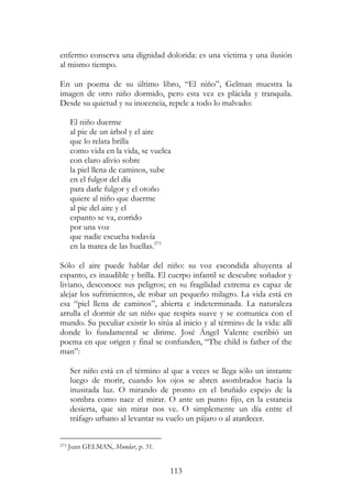 113
enfermo conserva una dignidad dolorida: es una víctima y una ilusión
al mismo tiempo.
En un poema de su último libro, “El niño”, Gelman muestra la
imagen de otro niño dormido, pero esta vez es plácida y tranquila.
Desde su quietud y su inocencia, repele a todo lo malvado:
El niño duerme
al pie de un árbol y el aire
que lo relata brilla
como vida en la vida, se vuelca
con claro alivio sobre
la piel llena de caminos, sube
en el fulgor del día
para darle fulgor y el otoño
quiere al niño que duerme
al pie del aire y el
espanto se va, corrido
por una voz
que nadie escucha todavía
en la marea de las huellas.273
Sólo el aire puede hablar del niño: su voz escondida ahuyenta al
espanto, es inaudible y brilla. El cuerpo infantil se descubre soñador y
liviano, desconoce sus peligros; en su fragilidad extrema es capaz de
alejar los sufrimientos, de robar un pequeño milagro. La vida está en
esa “piel llena de caminos”, abierta e indeterminada. La naturaleza
arrulla el dormir de un niño que respira suave y se comunica con el
mundo. Su peculiar existir lo sitúa al inicio y al término de la vida: allí
donde lo fundamental se dirime. José Ángel Valente escribió un
poema en que origen y final se confunden, “The child is father of the
man”:
Ser niño está en el término al que a veces se llega sólo un instante
luego de morir, cuando los ojos se abren asombrados hacia la
inusitada luz. O mirando de pronto en el bruñido espejo de la
sombra como nace el mirar. O ante un punto fijo, en la estancia
desierta, que sin mirar nos ve. O simplemente un día entre el
tráfago urbano al levantar su vuelo un pájaro o al atardecer.
273 Juan GELMAN, Mundar, p. 31.
 