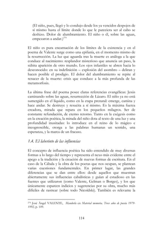 114
(El niño, pues, llegó y lo condujo desde los ya vencidos despojos de
sí mismo hasta el límite donde lo que le pareciera ser al cabo se
deshizo. Dolor de alumbramiento. El niño o él, sobre las aguas,
empezaron a andar.)274
El niño es pura encarnación de los límites de la existencia y en el
poema de Valente surge como una epifanía, en el momento mismo de
la resurrección. La luz que aguarda tras la muerte es análoga a la que
conduce al nacimiento: resplandor misterioso que anuncia un paso, la
súbita aparición de otro mundo. Los ojos infantiles se abren hacia lo
desconocido: en su indefinición – explosión del asombro – deliran y
hacen posible el prodigio. El dolor del alumbramiento se repite al
renacer de la muerte: crisis que conduce a la más profunda de las
metamorfosis.
La última frase del poema posee claras referencias evangélicas: Jesús
caminando sobre las aguas, resurrección de Lázaro. El niño ya no está
sumergido en el líquido, como en la etapa prenatal: emerge, camina y
hace andar. Se destruye y resucita a sí mismo. Es la máxima fuerza
creadora, mirada que repara en los pequeños milagros. Ser de
constante refundación, de eterno retorno. Tanto en la exégesis como
en la creación poética, la mirada del niño dota al texto de una luz y una
profundidad inusitadas: lo introduce en el reino de lo mágico e
incognoscible, otorga a las palabras humanas un sentido, una
esperanza, y la marca de un fracaso.
1.4. El laberinto de las influencias
El concepto de influencia poética ha sido entendido de muy diversas
formas a lo largo del tiempo y representa el nexo más evidente entre el
apego a la tradición y la creación de nuevas formas de escritura. En el
caso de la Cábala y la obra de los poetas que nos ocupan, se plantean
varias cuestiones fundamentales. En primer lugar, las grandes
diferencias que se dan entre ellos: desde aquellos que muestran
abiertamente sus influencias cabalísticas y guían al estudioso en las
fuentes que utilizaron (como Valente, Gelman o Borges), y los que
únicamente esparcen indicios y sugerencias por su obra, mucho más
difíciles de rastrear (sobre todo Nicoïdski). También es relevante la
274 José Ángel VALENTE, Mandorla en Material memoria. Trece años de poesía 1979-
1992, p. 109.
 