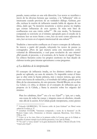 116
pasado, nunca actúan en una sola dirección. Los textos se rescriben a
través de las diversas lecturas que suscitan, y la “influencia” sólo es
interesante cuando proviene de un verdadero diálogo. Gelman, por
ello, rechaza la noción de influencia cuando habla de algunas de sus
obras, dado que “la mención recurrente a ciertos poetas no implica
que existan influencias de esos autores. Se trata más bien de
confluencias con una visión exiliar”277
. De este modo, “la literatura
comparada se convierte en el término apropiado para el estudio de la
literatura: leer un texto frente a otro, leer un texto como relectura de
otro, leer un texto en el espacio intertextual de una cultura”278
.
Tradición e innovación confluyen en el nuevo concepto de influencia.
Se innova a partir del pasado, releyendo los textos de poetas ya
consagrados. ¿Pero de qué manera actúa este mecanismo: como
voluntad de diferenciación, o cual pura revelación de uno mismo?
¿Del pasado al presente, o al contrario, de la fuente al origen? Tanto
los críticos literarios como los propios escritores no han dejado de
elaborar teorías para intentar aproximarse a estas preguntas.
a) La dialéctica de la interpretación
El concepto de influencia irradia, en los distintos ámbitos en que
pueda ser aplicado, un aura de misterio. Es imposible cerrar el hiato
que se abre entre la fuente primera, más o menos remota, que actúa
como una fuerza de seducción, y el resultado del influjo, pasado por el
filtro de las circunstancias, de otro presente. Harold Bloom, en su obra
La Cábala y la crítica, se detiene en el concepto de influencia que se
propone en la Cábala, y llama la atención sobre los orígenes del
término:
Para los cabalistas, Keter279
era a la vez Ehyeh280
y ‘ayin, ser y nada,
una causa de todas las causas y ninguna causa en absoluto, situada
más allá de la acción. Si la Cábala puede interpretarse, como pienso
277 Eduardo GIORDANO, “El forzoso exilio de Juan Gelman” en Plural: revista
cultural de Excelsior, p. 37.
278 Jonathan CULLER, “Literatura comparada y teoría de la literatura” en D.
Romero López (ed.), Orientaciones en literatura comparada, Barcelona, Arco Libros,
1998, p. 116.
279 Como ya se ha visto, Keter es la primera sefirá, la Corona, que en la Cábala se
identifica al mismo tiempo con la divina presencia y con ‘ayin (la Nada).
280 “Yo seré” o “estoy siendo” en la gran declaración de Dios a Moisés (Éxodo 3:14):
“Ehyeh asher Ehyeh”.
 