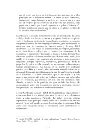 117
que sí, como una teoría de la influencia, Keter entonces es la idea
paradójica de la influencia misma. La ironía de toda influencia,
inicialmente, es que la fuente se vacía en un estado de ausencia para
que el receptor pueda acomodar el influjo del ser aparente. Esta
puede ser la razón por la cual empleamos la palabra “influencia”,
término astral en su origen, que se refiere a los efectos ocultos de
las estrellas sobre los hombres.281
La influencia se concibe comúnmente como un movimiento de arriba
a abajo: desde una fuente poderosa y atrayente hacia un recipiente
vacío o fácilmente modificable. Sin embargo, su estudio en cualquier
disciplina da cuenta de una complejidad extrema, pues el intérprete se
encuentra ante un conjunto de factores vasto y de muy difícil
aislamiento. ¿De qué modo las constelaciones, los eclipses, las mareas
o las fases lunares influyen en el carácter, los fenómenos de la
naturaleza, el nacimiento y la muerte, la buena o la mala fortuna? Los
diferentes pueblos – al menos aquellos que, de uno u otro modo, han
creído en la magia – han intentado dar respuesta a estas preguntas:
respuestas siempre equívocas, misteriosas, pronunciadas desde la
pequeñez de quien se sabe atrapado en un universo gobernado por
fuerzas incognoscibles. La Cábala, en su intento por establecer
puentes entre Dios y el mundo, elabora una doctrina del influjo que se
debate, de forma casi acrobática, entre la idea de una Creación cortada
de la Divinidad – el Bien primordial, que le dio origen –, y una
concepción panteísta del universo. Ambos extremos son rechazados
por los cabalistas, que intentan dar con una vía intermedia para
abordar, a través de la paradoja, en gran medida, las formas de
comunicación entre una trascendencia eterna y escondida, siempre
incognoscible, y su inmanencia en el mundo sensible.
Moisés Cordovero (?, 1522 – Safed, 1570), cabalista de origen sefardí y
maestro de Isaac Luria, dedicó gran parte de su vida a la reflexión en
torno a estas cuestiones. Partiendo del Zohar, creó un sistema
especulativo cuyo principal interés reside en el estudio de la relación
entre el En-sof y el mundo, y en sus doctrinas sobre la naturaleza de las
sefirot: ¿son sustancias divinas o únicamente kelim (instrumentos o
recipientes)?:
281 Harold BLOOM, La Cábala y la crítica, traducción de Francisco Rivera, Caracas,
Monte Ávila, 1979, pp. 28-29.
 