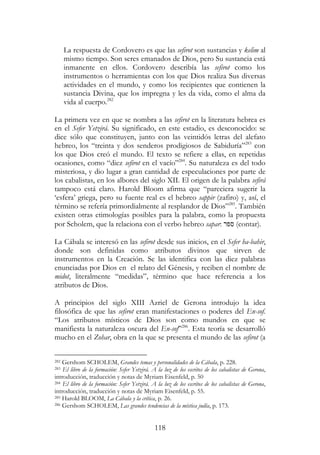 118
La respuesta de Cordovero es que las sefirot son sustancias y kelim al
mismo tiempo. Son seres emanados de Dios, pero Su sustancia está
inmanente en ellos. Cordovero describía las sefirot como los
instrumentos o herramientas con los que Dios realiza Sus diversas
actividades en el mundo, y como los recipientes que contienen la
sustancia Divina, que los impregna y les da vida, como el alma da
vida al cuerpo.282
La primera vez en que se nombra a las sefirot en la literatura hebrea es
en el Sefer Yetzirá. Su significado, en este estadio, es desconocido: se
dice sólo que constituyen, junto con las veintidós letras del alefato
hebreo, los “treinta y dos senderos prodigiosos de Sabiduría”283
con
los que Dios creó el mundo. El texto se refiere a ellas, en repetidas
ocasiones, como “diez sefirot en el vacío”284
. Su naturaleza es del todo
misteriosa, y dio lugar a gran cantidad de especulaciones por parte de
los cabalistas, en los albores del siglo XII. El origen de la palabra sefirá
tampoco está claro. Harold Bloom afirma que “pareciera sugerir la
‘esfera’ griega, pero su fuente real es el hebreo sappir (zafiro) y, así, el
término se refería primordialmente al resplandor de Dios”285
. También
existen otras etimologías posibles para la palabra, como la propuesta
por Scholem, que la relaciona con el verbo hebreo sapar: ‫ספר‬ (contar).
La Cábala se interesó en las sefirot desde sus inicios, en el Sefer ha-bahir,
donde son definidas como atributos divinos que sirven de
instrumentos en la Creación. Se las identifica con las diez palabras
enunciadas por Dios en el relato del Génesis, y reciben el nombre de
midot, literalmente “medidas”, término que hace referencia a los
atributos de Dios.
A principios del siglo XIII Azriel de Gerona introdujo la idea
filosófica de que las sefirot eran manifestaciones o poderes del En-sof.
“Los atributos místicos de Dios son como mundos en que se
manifiesta la naturaleza oscura del En-sof”286
. Esta teoría se desarrolló
mucho en el Zohar, obra en la que se presenta el mundo de las sefirot (a
282 Gershom SCHOLEM, Grandes temas y personalidades de la Cábala, p. 228.
283 El libro de la formación: Sefer Yetzirá. A la luz de los escritos de los cabalistas de Gerona,
introducción, traducción y notas de Myriam Eisenfeld, p. 50
284 El libro de la formación: Sefer Yetzirá. A la luz de los escritos de los cabalistas de Gerona,
introducción, traducción y notas de Myriam Eisenfeld, p. 55.
285 Harold BLOOM, La Cábala y la crítica, p. 26.
286 Gershom SCHOLEM, Las grandes tendencias de la mística judía, p. 173.
 