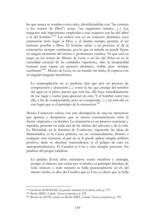 119
las que nunca se nombra como tales, identificándolas con “las coronas
o los rostros de Dios”) como “un organismo místico. (...) Las
imágenes más importantes empleadas a este respecto son las del árbol
y la del hombre.”287
Las sefirot son ya un conjunto dinámico, cuya
emanación tiene lugar en Dios y, al mismo tiempo, permite al ser
humano percibir a Dios. El hombre asiste a un proceso, el de la
emanación, siempre cambiante, por lo que su mirada no puede fijarse
en ningún momento del mismo y permanecer estática: “lo que está en
juego en los textos de Moisés de León o en los del Zohar no es la
oscuridad esencial de las entidades superiores, sino la incapacidad
humana para captar un proceso dinámico, visible pero siempre
cambiante”288
. Moisés de León, en un tratado sin título, lo expresa con
su singular lenguaje metafórico:
La contemplación no es perfecta más que por un proceso de
comprensión y detención (...) como la luz que emerge del temblor
del agua en el plato, puesto que esta luz, ella huye inmediatamente
de ese lugar y vuelve para aparecer en otro. Y el hombre corre tras
ella, a fin de comprenderla, pero no comprende, (...) así está ella en
este lugar que es el principio de la emanación.289
Moisés Cordovero enlaza con esta descripción de una luz misteriosa
que aparece y desaparece, que se mueve constantemente entre la
fuente originaria y su destino. La emanación es un proceso constante y
repetido, presente en cada una de las órbitas del universo y de la vida.
La Divinidad, en la doctrina de Cordovero (siguiendo las ideas de
Maimónides) es la Causa primera, un ser sustancialmente distinto a
cualquier otro existente, al que no se le puede aplicar ningún atributo
positivo, dada su absoluta trascendencia (y el peligro de caer en
antropomorfismos). El Creador es Uno y está siempre presente. En
palabras del propio cabalista:
La palabra [Uno] debe entenderse como metáfora y analogía,
porque el número uno existe por sí mismo: es principio absoluto de
todo número y todo número se halla potencialmente en él; del
mismo modo, se dice del Creador que es Uno, es decir, que se halla
287 Gershom SCHOLEM, Las grandes tendencias de la mística judía, p. 177.
288 Moshe IDEL, Cábala. Nuevas perspectivas, p. 199.
289 Moisés de LEÓN, citado en Moshe IDEL, Cábala. Nuevas perspectivas, p. 199.
 